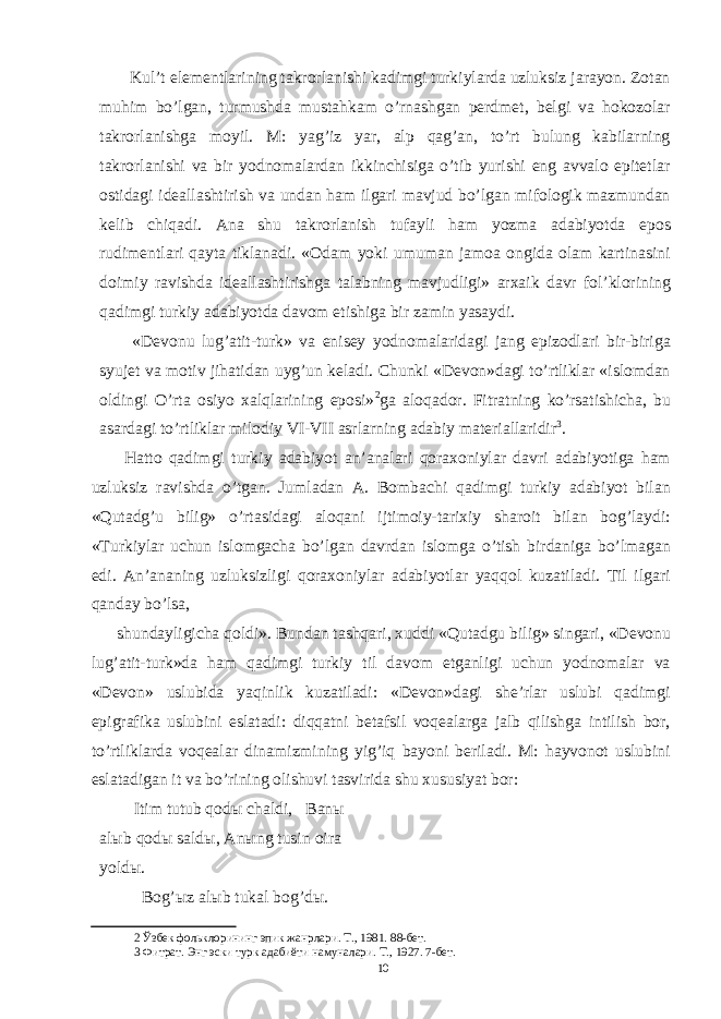  Kul’t elementlarining takrorlanishi kadimgi turkiylarda uzluksiz jarayon. Zotan muhim bo’lgan, turmushda mustahkam o’rnashgan perdmet, belgi va hokozolar takrorlanishga moyil. M: yag’iz yar, alp qag’an, to’rt bulung kabilarning takrorlanishi va bir yodnomalardan ikkinchisiga o’tib yurishi eng avvalo epitetlar ostidagi ideallashtirish va undan ham ilgari mavjud bo’lgan mifologik mazmundan kelib chiqadi. Ana shu takrorlanish tufayli ham yozma adabiyotda epos rudimentlari qayta tiklanadi. «Odam yoki umuman jamoa ongida olam kartinasini doimiy ravishda ideallashtirishga talabning mavjudligi» arxaik davr fol’klorining qadimgi turkiy adabiyotda davom etishiga bir zamin yasaydi. «Devonu lug’atit-turk» va enisey yodnomalaridagi jang epizodlari bir-biriga syujet va motiv jihatidan uyg’un keladi. Chunki «Devon»dagi to’rtliklar «islomdan oldingi O’rta osiyo xalqlarining eposi» 2 ga aloqador. Fitratning ko’rsatishicha, bu asardagi to’rtliklar milodiy VI-VII asrlarning adabiy materiallaridir 3 . Hatto qadimgi turkiy adabiyot an’analari qoraxoniylar davri adabiyotiga ham uzluksiz ravishda o’tgan. Jumladan A. Bombachi qadimgi turkiy adabiyot bilan «Qutadg’u bilig» o’rtasidagi aloqani ijtimoiy-tarixiy sharoit bilan bog’laydi: «Turkiylar uchun islomgacha bo’lgan davrdan islomga o’tish birdaniga bo’lmagan edi. An’ananing uzluksizligi qoraxoniylar adabiyotlar yaqqol kuzatiladi. Til ilgari qanday bo’lsa, shundayligicha qoldi». Bundan tashqari, xuddi «Qutadgu bilig» singari, «Devonu lug’atit-turk»da ham qadimgi turkiy til davom etganligi uchun yodnomalar va «Devon» uslubida yaqinlik kuzatiladi: «Devon»dagi she’rlar uslubi qadimgi epigrafika uslubini eslatadi: diqqatni betafsil voqealarga jalb qilishga intilish bor, to’rtliklarda voqealar dinamizmining yig’iq bayoni beriladi. M: hayvonot uslubini eslatadigan it va bo’rining olishuvi tasvirida shu xususiyat bor: Itim tutub qod ы chaldi, Ban ы al ы b qod ы sald ы , An ы ng tusin oira yold ы . Bog’ ы z al ы b tukal bog’d ы . 2 Ўзбек фольклорининг эпик жанрлари. Т., 1981. 88-бет. 3 Фитрат. Энг эски турк адабиёти намуналари. Т., 1927. 7-бет. 10 