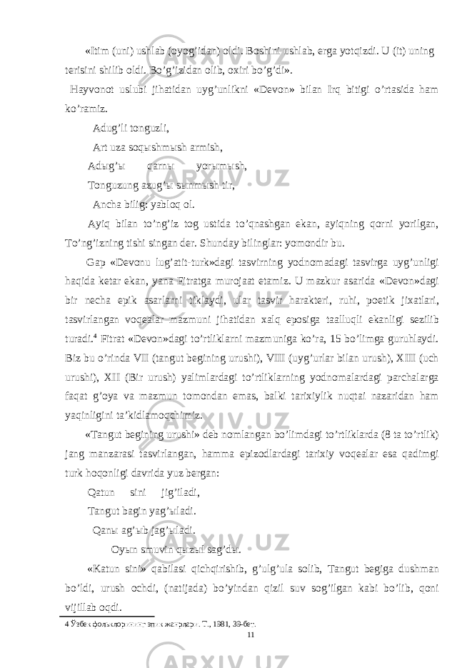 «Itim (uni) ushlab (oyog’idan) oldi. Boshini ushlab, erga yotqizdi. U (it) uning terisini shilib oldi. Bo’g’izidan olib, oxiri bo’g’di». Hayvonot uslubi jihatidan uyg’unlikni «Devon» bilan Irq bitigi o’rtasida ham ko’ramiz. Adug’li tonguzli, Art uza soq ы shm ы sh armish, Ad ы g’ ы qarn ы yor ы m ы sh, Tonguzung azug’ ы s ы nm ы sh tir, Ancha bilig: yabloq ol. Ayiq bilan to’ng’iz tog ustida to’qnashgan ekan, ayiqning qorni yorilgan, To’ng’izning tishi singan der. Shunday bilinglar: yomondir bu. Gap «Devonu lug’atit-turk»dagi tasvirning yodnomadagi tasvirga uyg’unligi haqida ketar ekan, yana Fitratga murojaat etamiz. U mazkur asarida «Devon»dagi bir necha epik asarlarni tiklaydi, ular tasvir harakteri, ruhi, poetik jixatlari, tasvirlangan voqealar mazmuni jihatidan xalq eposiga taalluqli ekanligi sezilib turadi. 4 Fitrat «Devon»dagi to’rtliklarni mazmuniga ko’ra, 15 bo’limga guruhlaydi. Biz bu o’rinda VII (tangut begining urushi), VIII (uyg’urlar bilan urush), XIII (uch urushi), XII (Bir urush) yalimlardagi to’rtliklarning yodnomalardagi parchalarga faqat g’oya va mazmun tomondan emas, balki tarixiylik nuqtai nazaridan ham yaqinligini ta’kidlamoqchimiz. «Tangut begining urushi» deb nomlangan bo’limdagi to’rtliklarda (8 ta to’rtlik) jang manzarasi tasvirlangan, hamma epizodlardagi tarixiy voqealar esa qadimgi turk hoqonligi davrida yuz bergan: Qatun sini jig’iladi, Tangut bagin yag’ ы ladi. Qan ы ag’ ы b jag’ ы ladi. Oy ы n smuvin q ы z ы l sag’d ы . «Katun sini» qabilasi qichqirishib, g’ulg’ula solib, Tangut begiga dushman bo’ldi, urush ochdi, (natijada) bo’yindan qizil suv sog’ilgan kabi bo’lib, qoni vijillab oqdi. 4 Ўзбек фольклорининг эпик жанрлари. Т., 1981, 39-бет. 11 