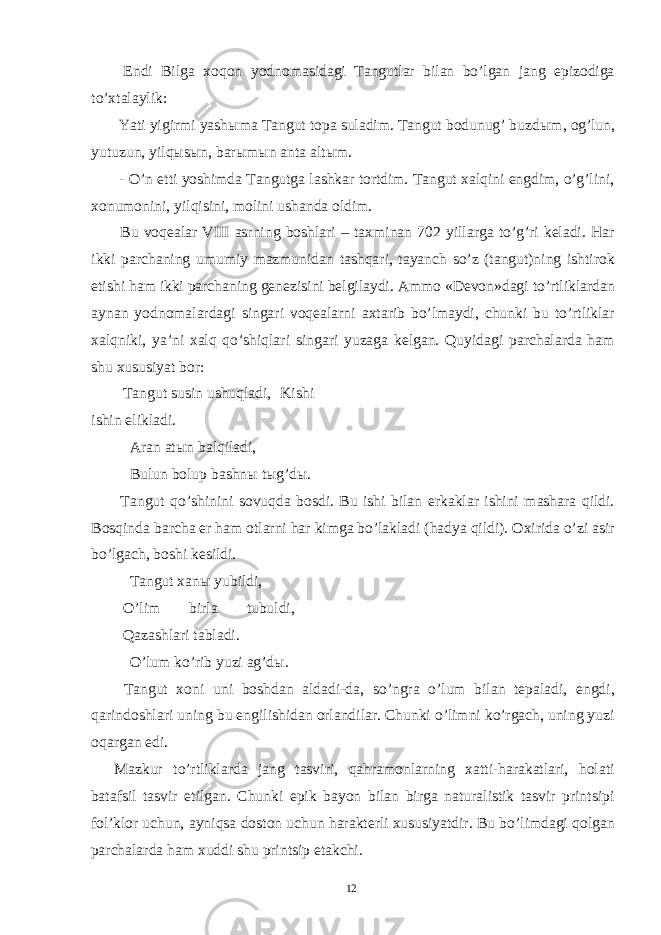  Endi Bilga xoqon yodnomasidagi Tangutlar bilan bo’lgan jang epizodiga to’xtalaylik: Yati yigirmi yash ы ma Tangut topa suladim. Tangut bodunug’ buzd ы m, og’lun, yutuzun, yilq ы s ы n, bar ы m ы n anta alt ы m. - O’n etti yoshimda Tangutga lashkar tortdim. Tangut xalqini engdim, o’g’lini, xonumonini, yilqisini, molini ushanda oldim. Bu voqealar VIII asrning boshlari – taxminan 702 yillarga to’g’ri keladi. Har ikki parchaning umumiy mazmunidan tashqari, tayanch so’z (tangut)ning ishtirok etishi ham ikki parchaning genezisini belgilaydi. Ammo «Devon»dagi to’rtliklardan aynan yodnomalardagi singari voqealarni axtarib bo’lmaydi, chunki bu to’rtliklar xalqniki, ya’ni xalq qo’shiqlari singari yuzaga kelgan. Quyidagi parchalarda ham shu xususiyat bor: Tangut susin ushuqladi, Kishi ishin elikladi. Aran at ы n balqiladi, Bulun bolup bashn ы t ы g’d ы . Tangut qo’shinini sovuqda bosdi. Bu ishi bilan erkaklar ishini mashara qildi. Bosqinda barcha er ham otlarni har kimga bo’lakladi (hadya qildi). Oxirida o’zi asir bo’lgach, boshi kesildi. Tangut xan ы yubildi, O’lim birla tubuldi, Qazashlari tabladi. O’lum ko’rib yuzi ag’d ы . Tangut xoni uni boshdan aldadi-da, so’ngra o’lum bilan tepaladi, engdi, qarindoshlari uning bu engilishidan orlandilar. Chunki o’limni ko’rgach, uning yuzi oqargan edi. Mazkur to’rtliklarda jang tasviri, qahramonlarning xatti-harakatlari, holati batafsil tasvir etilgan. Chunki epik bayon bilan birga naturalistik tasvir printsipi fol’klor uchun, ayniqsa doston uchun harakterli xususiyatdir. Bu bo’limdagi qolgan parchalarda ham xuddi shu printsip etakchi. 12 