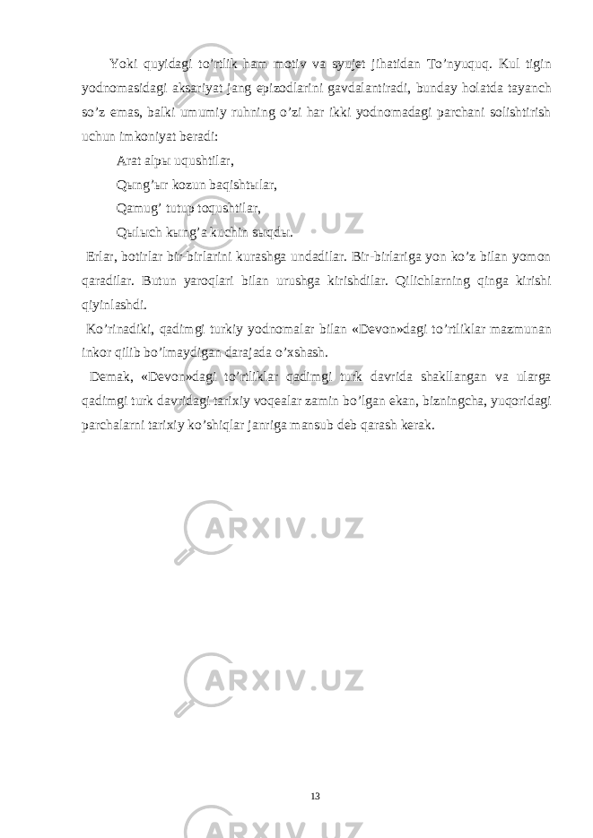  Yoki quyidagi to’rtlik ham motiv va syujet jihatidan To’nyuquq. Kul tigin yodnomasidagi aksariyat jang epizodlarini gavdalantiradi, bunday holatda tayanch so’z emas, balki umumiy ruhning o’zi har ikki yodnomadagi parchani solishtirish uchun imkoniyat beradi: Arat alp ы uqushtilar, Q ы ng’ ы r kozun baqisht ы lar, Qamug’ tutup toqushtilar, Q ы l ы ch k ы ng’a kuchin s ы qd ы . Erlar, botirlar bir-birlarini kurashga undadilar. Bir-birlariga yon ko’z bilan yomon qaradilar. Butun yaroqlari bilan urushga kirishdilar. Qilichlarning qinga kirishi qiyinlashdi. Ko’rinadiki, qadimgi turkiy yodnomalar bilan «Devon»dagi to’rtliklar mazmunan inkor qilib bo’lmaydigan darajada o’xshash. Demak, «Devon»dagi to’rtliklar qadimgi turk davrida shakllangan va ularga qadimgi turk davridagi tarixiy voqealar zamin bo’lgan ekan, bizningcha, yuqoridagi parchalarni tarixiy ko’shiqlar janriga mansub deb qarash kerak. 13 