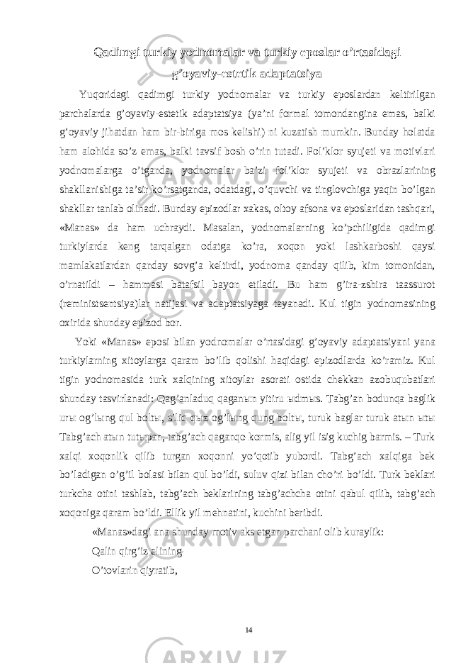 Qadimgi turkiy yodnomalar va turkiy eposlar o’rtasidagi g’oyaviy-estetik adaptatsiya Yuqoridagi qadimgi turkiy yodnomalar va turkiy eposlardan keltirilgan parchalarda g’oyaviy-estetik adaptatsiya (ya’ni formal tomondangina emas, balki g’oyaviy jihatdan ham bir-biriga mos kelishi) ni kuzatish mumkin. Bunday holatda ham alohida so’z emas, balki tavsif bosh o’rin tutadi. Fol’klor syujeti va motivlari yodnomalarga o’tganda, yodnomalar ba’zi fol’klor syujeti va obrazlarining shakllanishiga ta’sir ko’rsatganda, odatdagi, o’quvchi va tinglovchiga yaqin bo’lgan shakllar tanlab olinadi. Bunday epizodlar xakas, oltoy afsona va eposlaridan tashqari, «Manas» da ham uchraydi. Masalan, yodnomalarning ko’pchiligida qadimgi turkiylarda keng tarqalgan odatga ko’ra, xoqon yoki lashkarboshi qaysi mamlakatlardan qanday sovg’a keltirdi, yodnoma qanday qilib, kim tomonidan, o’rnatildi – hammasi batafsil bayon etiladi. Bu ham g’ira-zshira taassurot (reministsentsiya)lar natijasi va adaptatsiyaga tayanadi. Kul tigin yodnomasining oxirida shunday epizod bor. Yoki «Manas» eposi bilan yodnomalar o’rtasidagi g’oyaviy adaptatsiyani yana turkiylarning xitoylarga qaram bo’lib qolishi haqidagi epizodlarda ko’ramiz. Kul tigin yodnomasida turk xalqining xitoylar asorati ostida chekkan azobuqubatlari shunday tasvirlanadi: Qag’anladuq qagan ы n yitiru ы dm ы s. Tabg’an bodunqa baglik ur ы og’l ы ng qul bolt ы , siliq q ы z og’l ы ng qung bolt ы , turuk baglar turuk at ы n ы t ы Tabg’ach at ы n tut ы pan, tabg’ach qaganqo kormis, alig yil isig kuchig barmis. – Turk xalqi xoqonlik qilib turgan xoqonni yo’qotib yubordi. Tabg’ach xalqiga bek bo’ladigan o’g’il bolasi bilan qul bo’ldi, suluv qizi bilan cho’ri bo’ldi. Turk beklari turkcha otini tashlab, tabg’ach beklarining tabg’achcha otini qabul qilib, tabg’ach xoqoniga qaram bo’ldi. Ellik yil mehnatini, kuchini beribdi. «Manas»dagi ana shunday motiv aks etgan parchani olib kuraylik: Qalin qirg’iz elining O’tovlarin qiyratib, 14 