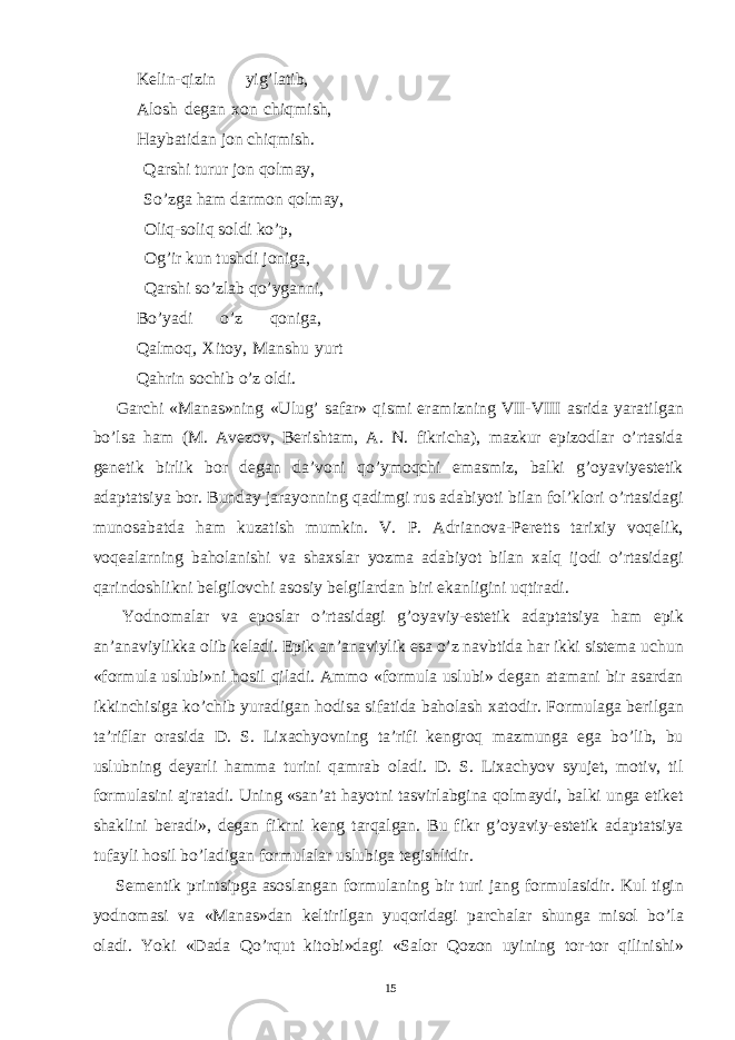  Kelin-qizin yig’latib, Alosh degan xon chiqmish, Haybatidan jon chiqmish. Qarshi turur jon qolmay, So’zga ham darmon qolmay, Oliq-soliq soldi ko’p, Og’ir kun tushdi joniga, Qarshi so’zlab qo’yganni, Bo’yadi o’z qoniga, Qalmoq, Xitoy, Manshu yurt Qahrin sochib o’z oldi. Garchi «Manas»ning «Ulug’ safar» qismi eramizning VII-VIII asrida yaratilgan bo’lsa ham (M. Avezov, Berishtam, A. N. fikricha), mazkur epizodlar o’rtasida genetik birlik bor degan da’voni qo’ymoqchi emasmiz, balki g’oyaviyestetik adaptatsiya bor. Bunday jarayonning qadimgi rus adabiyoti bilan fol’klori o’rtasidagi munosabatda ham kuzatish mumkin. V. P. Adrianova-Peretts tarixiy voqelik, voqealarning baholanishi va shaxslar yozma adabiyot bilan xalq ijodi o’rtasidagi qarindoshlikni belgilovchi asosiy belgilardan biri ekanligini uqtiradi. Yodnomalar va eposlar o’rtasidagi g’oyaviy-estetik adaptatsiya ham epik an’anaviylikka olib keladi. Epik an’anaviylik esa o’z navbtida har ikki sistema uchun «formula uslubi»ni hosil qiladi. Ammo «formula uslubi» degan atamani bir asardan ikkinchisiga ko’chib yuradigan hodisa sifatida baholash xatodir. Formulaga berilgan ta’riflar orasida D. S. Lixachyovning ta’rifi kengroq mazmunga ega bo’lib, bu uslubning deyarli hamma turini qamrab oladi. D. S. Lixachyov syujet, motiv, til formulasini ajratadi. Uning «san’at hayotni tasvirlabgina qolmaydi, balki unga etiket shaklini beradi», degan fikrni keng tarqalgan. Bu fikr g’oyaviy-estetik adaptatsiya tufayli hosil bo’ladigan formulalar uslubiga tegishlidir. Sementik printsipga asoslangan formulaning bir turi jang formulasidir. Kul tigin yodnomasi va «Manas»dan keltirilgan yuqoridagi parchalar shunga misol bo’la oladi. Yoki «Dada Qo’rqut kitobi»dagi «Salor Qozon uyining tor-tor qilinishi» 15 