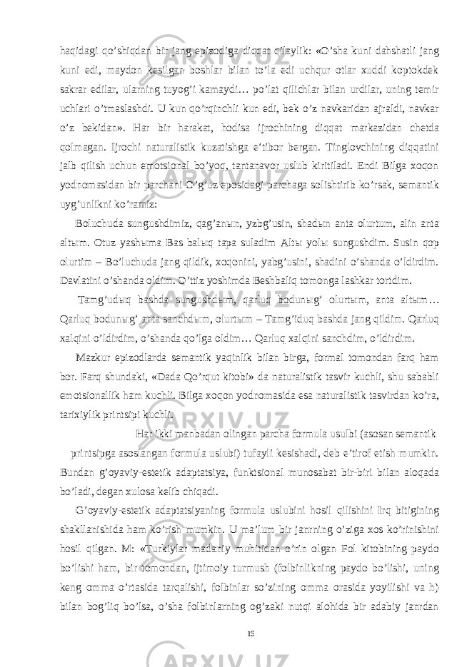 haqidagi qo’shiqdan bir jang epizodiga diqqat qilaylik: «O’sha kuni dahshatli jang kuni edi, maydon kesilgan boshlar bilan to’la edi uchqur otlar xuddi koptokdek sakrar edilar, ularning tuyog’i kamaydi… po’lat qilichlar bilan urdilar, uning temir uchlari o’tmaslashdi. U kun qo’rqinchli kun edi, bek o’z navkaridan ajraldi, navkar o’z bekidan». Har bir harakat, hodisa ijrochining diqqat markazidan chetda qolmagan. Ijrochi naturalistik kuzatishga e’tibor bergan. Tinglovchining diqqatini jalb qilish uchun emotsional bo’yoq, tantanavor uslub kiritiladi. Endi Bilga xoqon yodnomasidan bir parchani O’g’uz eposidagi parchaga solishtirib ko’rsak, semantik uyg’unlikni ko’ramiz: Boluchuda sungushdimiz, qag’an ы n, yzbg’usin, shad ы n anta olurtum, alin anta alt ы m. Otuz yash ы ma Bas bal ы q tapa suladim Alt ы yol ы sungushdim. Susin qop olurtim – Bo’luchuda jang qildik, xoqonini, yabg’usini, shadini o’shanda o’ldirdim. Davlatini o’shanda oldim. O’ttiz yoshimda Beshbaliq tomonga lashkar tortdim. Tamg’ud ы q bashda sungushd ы m, qarluq bodun ы g’ olurt ы m, anta alt ы m… Qarluq bodun ы g’ anta sanchd ы m, olurt ы m – Tamg’iduq bashda jang qildim. Qarluq xalqini o’ldirdim, o’shanda qo’lga oldim… Qarluq xalqini sanchdim, o’ldirdim. Mazkur epizodlarda semantik yaqinlik bilan birga, formal tomondan farq ham bor. Farq shundaki, «Dada Qo’rqut kitobi» da naturalistik tasvir kuchli, shu sababli emotsionallik ham kuchli. Bilga xoqon yodnomasida esa naturalistik tasvirdan ko’ra, tarixiylik printsipi kuchli. Har ikki manbadan olingan parcha formula usulbi (asosan semantik printsipga asoslangan formula uslubi) tufayli kesishadi, deb e’tirof etish mumkin. Bundan g’oyaviy-estetik adaptatsiya, funktsional munosabat bir-biri bilan aloqada bo’ladi, degan xulosa kelib chiqadi. G’oyaviy-estetik adaptatsiyaning formula uslubini hosil qilishini Irq bitigining shakllanishida ham ko’rish mumkin. U ma’lum bir janrning o’ziga xos ko’rinishini hosil qilgan. M: «Turkiylar madaniy muhitidan o’rin olgan Fol kitobining paydo bo’lishi ham, bir tomondan, ijtimoiy turmush (folbinlikning paydo bo’lishi, uning keng omma o’rtasida tarqalishi, folbinlar so’zining omma orasida yoyilishi va h) bilan bog’liq bo’lsa, o’sha folbinlarning og’zaki nutqi alohida bir adabiy janrdan 16 