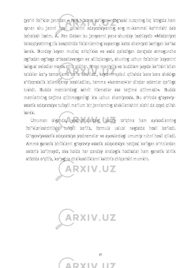 (ya’ni fol’klor janridan – N.R.) iborat bo’lgan». Og’zaki nutqning Irq bitigida ham aynan shu janrni hosil qilishini adaptatsiyaning eng mukammal ko’rinishi deb baholash lozim. A. Fon Gaben bu jarayonni yana shunday izohlaydi: «Madaniyat taraqqiyotining ilk bosqichida folbinlarning bayoniga katta ahamiyat berilgan bo’lsa kerak. Bunday bayon mutlaq aniqlikka va esda qoladigan darajada etmaguncha og’izdan-og’izga o’tkazilavergan va silliqlangan, shuning uchun folbinlar bayonini kelgusi avlodlar meros qilib oldilar. Biroq moniylik va buddizm paydo bo’lishi bilan talablar ko’p tomonlama bo’la boshladi, bayonni qabul qilishda bora-bora shaklga e’tiborsizlik bilan qaray boshladilar, hamma «karomat»lar dindor odamlar qo’liga tushdi. Budda matnlaridagi sehrli hikmatlar esa tarjima qilinmadi». Budda matnlarining tarjima qilinmaganligi biz uchun ahamiyatsiz. Bu o’rinda g’oyaviy- estetik adaptatsiya tufayli ma’lum bir janrlarning shakllanishini alohi da qayd qilish kerak. Umuman olganda, yodnomalardagi badiiy to’qima ham epizodlarning fol’klorlashtirilishi tufayli bo’lib, formula uslubi negizida hosil bo’ladi. G’oyaviyestetik adaptatsiya yodnomalar va eposlardagi umumiy ruhni hosil qiladi. Ammo genetik birliklarni g’oyaviy-estetik adaptatsiya natijasi bo’lgan o’rinlardan axtarib bo’lmaydi, aks holda har qanday analogik hodisalar ham genetik birlik sifatida o’qilib, ko’pgina chalkashliklarni keltirib chiqarishi mumkin. 17 