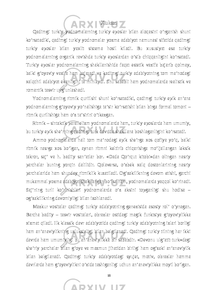  Xulosa Qadimgi turkiy yodnomalarning turkiy eposlar bilan aloqasini o’rganish shuni ko’rsatadiki, qadimgi turkiy yodnomalar yozma adabiyot namunasi sifatida qadimgi turkiy eposlar bilan yaxlit sistema hosil kiladi. Bu xususiyat esa turkiy yodnomalarning organik ravishda turkiy eposlardan o’sib chiqqanligini ko’rsatadi. Turkiy eposlar yodnomalarning shakllanishida faqat estetik vazifa bajarib qolmay, balki g’oyaviy vazifa ham bajaradi va kadimgi turkiy adabiyotning tom ma’nodagi xalqchil adabiyot ekanligini ta’minlaydi. Shu sababli ham yodnomalarda realistik va romantik tasvir uyg’unlashadi. Yodnomalarning ritmik quriilshi shuni ko’rsatadiki, qadimgi turkiy epik an’ana yodnomalarning g’oyaviy yo’nalishiga ta’sir ko’rsatishi bilan birga formal tomoni – ritmik qurilishiga ham o’z ta’sirini o’tkazgan. Ritmik – sintaktik parallelizm yodnomalarda ham, turkiy eposlarda ham umumiy, bu turkiy epik she’rning qadimgi turk davrida shakllana boshlaganligini ko’rsatadi. Ammo yodnomalarda hali tom ma’nodagi epik she’rga xos qofiya yo’q, balki ritmik nasrga xos bo’lgan, aynan ritmni keltirib chiqarishga mo’ljallangan leksik takror, saj’ va h. badiiy san’atlar bor. «Dada Qo’rqut kitobi»dan olingan nasriy parchalar buning yorqin dalilidir. Qolaversa, o’zbek xalq dostonlarining nasriy parchalarida ham shunday ritmiklik kuzatiladi. Og’zakilikning davom etishi, garchi mukammal yozma adabiyot shakllangan bo’lsa ham, yodnomalarda yaqqol ko’rinadi. Saj’ning turli ko’rinishlari yodnomalarda o’z aksini topganligi shu hodisa – og’zakilikning davomiyligi bilan izohlanadi. Mazkur vositalar qadimgi turkiy adabiyotning genezisida asosiy rol’ o’ynagan. Barcha badiiy – tasvir vositalari, obrazlar ostidagi magik funktsiya g’oyaviylikka xizmat qiladi. Ilk klassik davr adabiyotida qadimgi turkiy adabiyotning izlari borligi ham an’anaviylikning uzluksizligi bilan belgilanadi. Qadimgi turkiy tilning har ikki davrda ham umumiyligi bu an’anaviylikka bir sababdir. «Devonu ulg’atit-turk»dagi she’riy parchalar bilan g’oya va mazmun jihatidan birligi ham og’zaki an’anaviylik bilan belgilanadi. Qadimgi turkiy adabiyotdagi syujet, motiv, obrazlar hamma davrlarda ham g’oyaviylikni o’zida tashiganligi uchun an’anaviylikka moyil bo’lgan. 18 