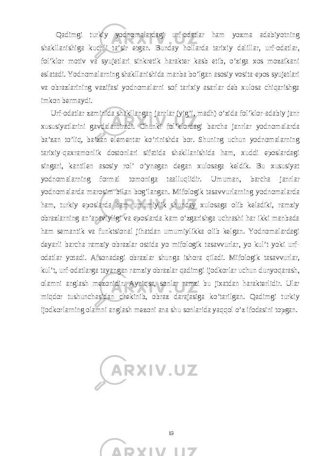  Qadimgi turkiy yodnomalardagi urf-odatlar ham yozma adabiyotning shakllanishiga kuchli ta’sir etgan. Bunday hollarda tarixiy dalillar, urf-odatlar, fol’klor motiv va syujetlari sinkretik harakter kasb etib, o’ziga xos mozaikani eslatadi. Yodnomalarning shakllanishida manba bo’lgan asosiy vosita-epos syujetlari va obrazlarining vazifasi yodnomalarni sof tarixiy asarlar deb xulosa chiqarishga imkon bermaydi. Urf-odatlar zaminida shakllangan janrlar (yig’i, madh) o’zida fol’klor-adabiy janr xususiyatlarini gavdalantiradi. Chunki fol’klordagi barcha janrlar yodnomalarda ba’zan to’liq, ba’zan elementar ko’rinishda bor. Shuning uchun yodnomalarning tarixiy-qaxramonlik dostonlari sifatida shakllanishida ham, xuddi eposlardagi singari, kantilen asosiy rol’ o’ynagan degan xulosaga keldik. Bu xususiyat yodnomalarning formal tomoniga taalluqlidir. Umuman, barcha janrlar yodnomalarda marosim bilan bog’langan. Mifologik tasavvurlarning yodnomalarda ham, turkiy eposlarda ham umumiylik shunday xulosaga olib keladiki, ramziy obrazlarning an’anaviyligi va eposlarda kam o’zgarishga uchrashi har ikki manbada ham semantik va funktsional jihatdan umumiylikka olib kelgan. Yodnomalardagi deyarli barcha ramziy obrazlar ostida yo mifologik tasavvurlar, yo kul’t yoki urf- odatlar yotadi. Afsonadagi obrazlar shunga ishora qiladi. Mifologik tasavvurlar, kul’t, urf-odatlarga tayangan ramziy obrazlar qadimgi ijodkorlar uchun dunyoqarash, olamni anglash mezonidir. Ayniqsa, sonlar ramzi bu jixatdan harakterlidir. Ular miqdor tushunchasidan chekinib, obraz darajasiga ko’tarilgan. Qadimgi turkiy ijodkorlarning olamni anglash mezoni ana shu sonlarida yaqqol o’z ifodasini topgan. 19 