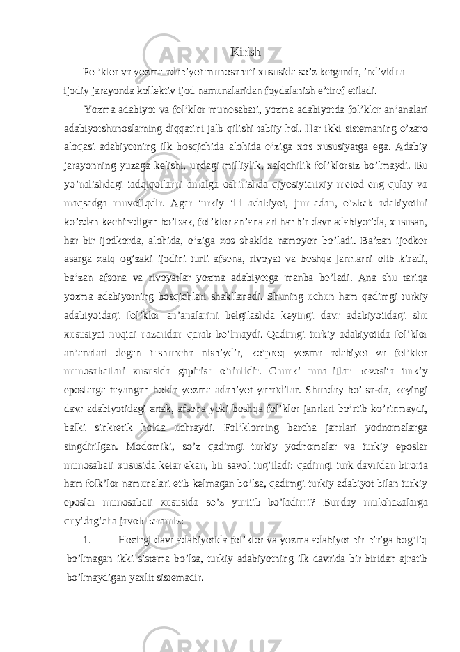 Kirish Fol’klor va yozma adabiyot munosabati xususida so’z ketganda, individual ijodiy jarayonda kollektiv ijod namunalaridan foydalanish e’tirof etiladi. Yozma adabiyot va fol’klor munosabati, yozma adabiyotda fol’klor an’analari adabiyotshunoslarning diqqatini jalb qilishi tabiiy hol. Har ikki sistemaning o’zaro aloqasi adabiyotning ilk bosqichida alohida o’ziga xos xususiyatga ega. Adabiy jarayonning yuzaga kelishi, undagi milliylik, xalqchilik fol’klorsiz bo’lmaydi. Bu yo’nalishdagi tadqiqotlarni amalga oshirishda qiyosiytarixiy metod eng qulay va maqsadga muvofiqdir. Agar turkiy tili adabiyot, jumladan, o’zbek adabiyotini ko’zdan kechiradigan bo’lsak, fol’klor an’analari har bir davr adabiyotida, xususan, har bir ijodkorda, alohida, o’ziga xos shaklda namoyon bo’ladi. Ba’zan ijodkor asarga xalq og’zaki ijodini turli afsona, rivoyat va boshqa janrlarni olib kiradi, ba’zan afsona va rivoyatlar yozma adabiyotga manba bo’ladi. Ana shu tariqa yozma adabiyotning bosqichlari shakllanadi. Shuning uchun ham qadimgi turkiy adabiyotdagi fol’klor an’analarini belgilashda keyingi davr adabiyotidagi shu xususiyat nuqtai nazaridan qarab bo’lmaydi. Qadimgi turkiy adabiyotida fol’klor an’analari degan tushuncha nisbiydir, ko’proq yozma adabiyot va fol’klor munosabatlari xususida gapirish o’rinlidir. Chunki mualliflar bevosita turkiy eposlarga tayangan holda yozma adabiyot yaratdilar. Shunday bo’lsa-da, keyingi davr adabiyotidagi ertak, afsona yoki boshqa fol’klor janrlari bo’rtib ko’rinmaydi, balki sinkretik holda uchraydi. Fol’klorning barcha janrlari yodnomalarga singdirilgan. Modomiki, so’z qadimgi turkiy yodnomalar va turkiy eposlar munosabati xususida ketar ekan, bir savol tug’iladi: qadimgi turk davridan birorta ham folk’lor namunalari etib kelmagan bo’lsa, qadimgi turkiy adabiyot bilan turkiy eposlar munosabati xususida so’z yuritib bo’ladimi? Bunday mulohazalarga quyidagicha javob beramiz: 1. Hozirgi davr adabiyotida fol’klor va yozma adabiyot bir-biriga bog’liq bo’lmagan ikki sistema bo’lsa, turkiy adabiyotning ilk davrida bir-biridan ajratib bo’lmaydigan yaxlit sistemadir. 