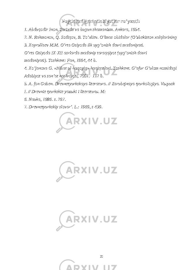 Foydalanilgan adabiyotlar ro’yxati: 1. Abduqodir Inon. Tarixda va bugun shamanizm. Ankara, 1954. 2. N. Rahmonov, Q. Sodiqov, B. To’xliev. O’lmas obidalar (O’zbekiston xalqlarining 3. Xayrullaev M.M. O’rta Osiyoda ilk uyg’onish davri madaniyati. O’rta Osiyoda IX-XII asrlarda madaniy taraqqiyot (uyg’onish davri madaniyati). Toshkent: Fan, 1994, 44 b. 4. Xo ’ janova G . « Hibat ul - haqoyiq » haqiqatlari . Toshkent. G’afur G’ulom nomidagi Adabiyot va san’at nashriyoti, 2001.- 112 b. 5. A. fon Gaben. Drevnetyurkskaya literatura. // Zarubejnaya tyurkologiya. V ы pusk I. // Drevnie tyurkskie yaz ы ki i literatur ы . M: 6. Nauka, 1986. s. 297. 7. Drevnetyurkskiy slovar’. L.: 1969, s 439. 20 