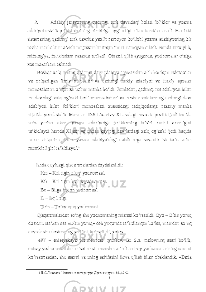 2. Adabiy jarayonning qadimgi turk davridagi holati fol’klor va yozma adabiyot estetik printsiplarining bir-biriga uyg’unligi bilan harakterlanadi. Har ikki sistemaning qadimgi turk davrida yaxlit namoyon bo’lishi yozma adabiyotning bir necha manbalarni o’zida mujassamlantirgan turini namoyon qiladi. Bunda tarixiylik, mifologiya, fol’klorizm nazarda tutiladi. Obrazli qilib aytganda, yodnomalar o’ziga xos mozaikani eslatadi. Boshqa xalqlarning qadimgi davr adabiyoti yuzasidan olib borilgan tadqiqotlar va chiqarilgan ilmiy xulosalar va qadimgi turkiy adabiyot va turkiy eposlar munosabatini o’rganish uchun manba bo’ldi. Jumladan, qadimgi rus adabiyoti bilan bu davrdagi xalq og’zaki ijodi munosabatlari va boshqa xalqlarning qadimgi davr adabiyoti bilan fol’klori munosabati xususidagi tadqiqotlarga nazariy manba sifatida yondashdik. Masalan: D.S.Lixachev XI asrdagi rus xalq poetik ijodi haqida so’z yuritar ekan, yozma adabiyotga fol’klorning ta’siri kuchli ekanligini ta’kidlaydi hamda XI asr va undan keyingi davrlardagi xalq og’zaki ijodi haqida hukm chiqarish uchun yozma adabiyotdagi qoldiqlarga suyanib ish ko’ra olish mumkinligini ta’kidlaydi. 1 Ishda quyidagi qisqartmalardan foydalanildi: Ktu – Kul tigin ulug’ yodnomasi. Ktk – Kul tigin kichik yodnomasi. Bx – Bilga hoqon yodnomasi. Ib – Irq bitigi. To’n – To’nyuquq yodnomasi. Qisqartmalardan so’ng shu yodnomaning misrasi ko’rsatildi. Oyo – Oltin yoruq dostoni. Ba’zan esa «Oltin yoruq» deb yuqorida ta’kidlangan bo’lsa, matndan so’ng qavsda shu dostonning sahifasi ko’rsatildi, xolos. ePT – eniseyskaya pis’mennost’ tyurkov. Bu S.e. malovning asari bo’lib, enisey yodnomalaridan misollar shu asardan olindi. enisey yodnomalarining nomini ko’rsatmasdan, shu asarni va uning sahifasini ilova qilish bilan cheklandik. «Dada 1 Д.С.Лихачев. Человек в литературе Древней руси. М.,1970. 3 