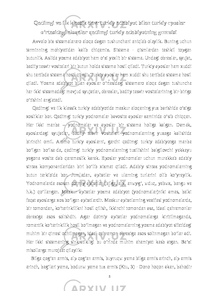  Qadimgi va ilk klassik davr turkiy adabiyot bilan turkiy eposlar o’rtasidagi aloqalar qadimgi turkiy adabiyotning genezisi Avvalo biz sistemalararo aloqa degan tushunchani aniqlab olaylik. Buning uchun terminning mohiyatidan kelib chiqamiz. Sistema - qismlardan tashkil topgan butunlik. Aslida yozma adabiyot ham o’zi yaxlit bir sistema. Undagi obrazlar, syujet, badiiy tasvir vositalari bir butun holda sistema hosil qiladi. Turkiy eposlar ham xuddi shu tartibda sistema hosil qiladi. Turkiy eposlar ham xuddi shu tartibda sistema hosil qiladi. Yozma adabiyot bilan eposlar o’rtasidagi sistemaro aloqa degan tushuncha har ikki sistemadagi mavjud syujetlar, obrazlar, badiiy tasvir vositalarining bir-biriga o’tishini anglatadi. Qadimgi va ilk klassik turkiy adabiyotida mazkur aloqaning yuz berishida o’ziga xosliklar bor. Qadimgi turkiy yodnomalar bevosita eposlar zaminida o’sib chiqqan. Har ikki manba – yodnomalar va eposlar bir sistema holiga kelgan. Demak, eposlardagi syujetlar, badiiy tasvir vositalari yodnomalarning yuzaga kelishida birinchi omil. Ammo turkiy eposlarni, garchi qadimgi turkiy adabiyotga manba bo’lgan bo’lsa-da, qadimgi turkiy yodnomalarning tuzilishini belgilovchi yakkayu yagona vosita deb qaramaslik kerak. Eposlar yodnomalar uchun murakkab adabiy sintez komponentlaridan biri bo’lib xizmat qiladi. Adabiy sintez yodnomalarning butun tarkibida bor. Jumladan, epitetlar va ularning turlarini olib ko’yraylik. Yodnomalarda asosan doimiy epitetlar (bilga, alp, an ы yg’, ы duq, yab ы z, bangu va h.k.) qo’llangan. Mazkur epitetlar yozma adabiyot (yodnomalar)niki emas, balki faqət eposlarga xos bo’lgan epitetlardir. Mazkur epitetlarning vazifasi yodnomalarda, bir tomondan, ko’tarinkilikni hosil qilish, ikkinchi tomondan esa, ideal qahramonlar obraziga asos solishdir. Agar doimiy epitetlar yodnomalarga kiritilmaganda, romantik ko’tarinkilik hosil bo’lmagan va yodnomalarning yozma adabiyot sifatidagi muhim bir qirrasi ochilmagan, ideal qahramon obraziga asos solinmagan bo’lar edi. Har ikki sistemaning sinkretikligi bu o’rinda muhim ahamiyat kasb etgan. Ba’zi misollarga murojaat qilaylik: Bilga qag’an armis, alp qag’an armis, buyruq ы yama bilga armis arinch, alp armis arinch, bag’lari yama, bodun ы yama tuz armis (Ktu, 3) - Dono hoqon ekan, bahodir 5 