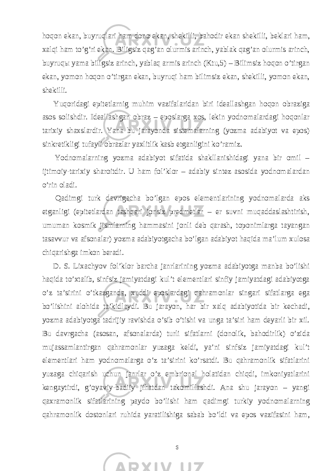 hoqon ekan, buyruqlari ham dono ekan, shekilli, bahodir ekan shekilli, beklari ham, xalqi ham to’g’ri ekan. Biligsiz qag’an olurmis arinch, yablak qag’an olurmis arinch, buyruq ы yama biligsiz arinch, yablaq armis arinch (Ktu,5) – Bilimsiz hoqon o’tirgan ekan, yomon hoqon o’tirgan ekan, buyruqi ham bilimsiz ekan, shekilli, yomon ekan, shekilli. Yuqoridagi epitetlarnig muhim vazifalaridan biri ideallashgan hoqon obraziga asos solishdir. Ideallashgan obraz – eposlarga xos, lekin yodnomalardagi hoqonlar tarixiy shaxslardir. Yana bu jarayonda sistemalarning (yozma adabiyot va epos) sinkretikligi tufayli obrazlar yaxlitlik kasb etganligini ko’ramiz. Yodnomalarning yozma adabiyot sifatida shakllanishidagi yana bir omil – ijtimoiy-tarixiy sharoitdir. U ham fol’klor – adabiy sintez asosida yodnomalardan o’rin oladi. Qadimgi turk davrigacha bo’lgan epos elementlarining yodnomalarda aks etganligi (epitetlardan tashqari jonsiz predmetlar – er suvni muqaddaslashtirish, umuman kosmik jismlarning hammasini jonli deb qarash, toponimlarga tayangan tasavvur va afsonalar) yozma adabiyotgacha bo’lgan adabiyot haqida ma’lum xulosa chiqarishga imkon beradi. D. S. Lixachyov fol’klor barcha janrlarining yozma adabiyotga manba bo’lishi haqida to’xtalib, sinfsiz jamiyatdagi kul’t elementlari sinfiy jamiyatdagi adabiyotga o’z ta’sirini o’tkazganda, xuddi eposlardagi qahramonlar singari sifatlarga ega bo’lishini alohida ta’kidlaydi. Bu jarayon, har bir xalq adabiyotida bir kechadi, yozma adabiyotga tadrijiy ravishda o’sib o’tishi va unga ta’siri ham deyarli bir xil. Bu davrgacha (asosan, afsonalarda) turli sifatlarni (donolik, bahodirlik) o’zida mujassamlantirgan qahramonlar yuzaga keldi, ya’ni sinfsiz jamiyatdagi kul’t elementlari ham yodnomalarga o’z ta’sirini ko’rsatdi. Bu qahramonlik sifatlarini yuzaga chiqarish uchun janrlar o’z embrional holatidan chiqdi, imkoniyatlarini kengaytirdi, g’oyaviy-badiiy jihatdan takomillashdi. Ana shu jarayon – yangi qaxramonlik sifatlarining paydo bo’lishi ham qadimgi turkiy yodnomalarning qahramonlik dostonlari ruhida yaratilishiga sabab bo’ldi va epos vazifasini ham, 6 