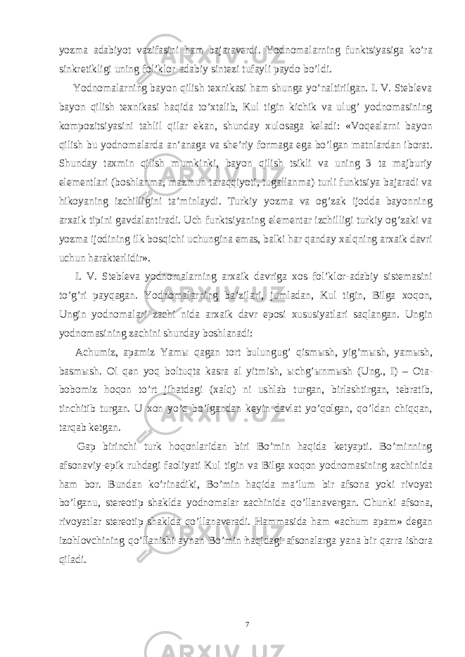 yozma adabiyot vazifasini ham bajaraverdi. Yodnomalarning funktsiyasiga ko’ra sinkretikligi uning fol’klor-adabiy sintezi tufayli paydo bo’ldi. Yodnomalarning bayon qilish texnikasi ham shunga yo’naltirilgan. I. V. Stebleva bayon qilish texnikasi haqida to’xtalib, Kul tigin kichik va ulug’ yodnomasining kompozitsiyasini tahlil qilar ekan, shunday xulosaga keladi: «Voqealarni bayon qilish bu yodnomalarda an’anaga va she’riy formaga ega bo’lgan matnlardan iborat. Shunday taxmin qilish mumkinki, bayon qilish tsikli va uning 3 ta majburiy elementlari (boshlanma, mazmun taraqqiyoti, tugallanma) turli funktsiya bajaradi va hikoyaning izchilligini ta’minlaydi. Turkiy yozma va og’zak ijodda bayonning arxaik tipini gavdalantiradi. Uch funktsiyaning elementar izchilligi turkiy og’zaki va yozma ijodining ilk bosqichi uchungina emas, balki har qanday xalqning arxaik davri uchun harakterlidir». I. V. Stebleva yodnomalarning arxaik davriga xos fol’klor-adabiy sistemasini to’g’ri payqagan. Yodnomalarning ba’zilari, jumladan, Kul tigin, Bilga xoqon, Ungin yodnomalari zachi nida arxaik davr eposi xususiyatlari saqlangan. Ungin yodnomasining zachini shunday boshlanadi: Achumiz, apamiz Yam ы qagan tort bulungug’ qism ы sh, yig’m ы sh, yam ы sh, basm ы sh. Ol qən yoq boltuqta kasra al yitmish, ы chg’ ы nm ы sh (Ung., I) – Ota- bobomiz hoqon to’rt jihatdagi (xalq) ni ushlab turgan, birlashtirgan, tebratib, tinchitib turgan. U xon yo’q bo’lgandan keyin davlat yo’qolgan, qo’ldan chiqqan, tarqab ketgan. Gap birinchi turk hoqonlaridan biri Bo’min haqida ketyapti. Bo’minning afsonaviy-epik ruhdagi faoliyati Kul tigin va Bilga xoqon yodnomasining zachinida ham bor. Bundan ko’rinadiki, Bo’min haqida ma’lum bir afsona yoki rivoyat bo’lganu, stereotip shaklda yodnomalar zachinida qo’llanavergan. Chunki afsona, rivoyatlar stereotip shaklda qo’llanaveradi. Hammasida ham «achum apam» degan izohlovchining qo’llanishi aynan Bo’min haqidagi afsonalarga yana bir qarra ishora qiladi. 7 