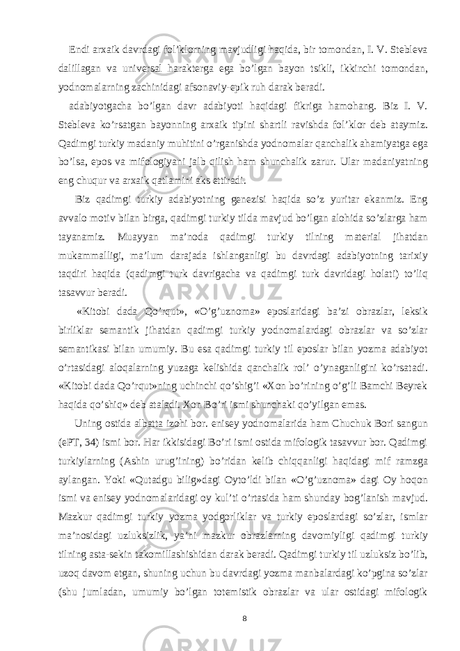 Endi arxaik davrdagi fol’klorning mavjudligi haqida, bir tomondan, I. V. Stebleva dalillagan va universal harakterga ega bo’lgan bayon tsikli, ikkinchi tomondan, yodnomalarning zachinidagi afsonaviy-epik ruh darak beradi. adabiyotgacha bo’lgan davr adabiyoti haqidagi fikriga hamohang. Biz I. V. Stebleva ko’rsatgan bayonning arxaik tipini shartli ravishda fol’klor deb ataymiz. Qadimgi turkiy madaniy muhitini o’rganishda yodnomalar qanchalik ahamiyatga ega bo’lsa, epos va mifologiyani jalb qilish ham shunchalik zarur. Ular madaniyatning eng chuqur va arxaik qatlamini aks ettiradi. Biz qadimgi turkiy adabiyotning genezisi haqida so’z yuritar ekanmiz. Eng avvalo motiv bilan birga, qadimgi turkiy tilda mavjud bo’lgan alohida so’zlarga ham tayanamiz. Muayyan ma’noda qadimgi turkiy tilning material jihatdan mukammalligi, ma’lum darajada ishlanganligi bu davrdagi adabiyotning tarixiy taqdiri haqida (qadimgi turk davrigacha va qadimgi turk davridagi holati) to’liq tasavvur beradi. «Kitobi dada Qo’rqut», «O’g’uznoma» eposlaridagi ba’zi obrazlar, leksik birliklar semantik jihatdan qadimgi turkiy yodnomalardagi obrazlar va so’zlar semantikasi bilan umumiy. Bu esa qadimgi turkiy til eposlar bilan yozma adabiyot o’rtasidagi aloqalarning yuzaga kelishida qanchalik rol’ o’ynaganligini ko’rsatadi. «Kitobi dada Qo’rqut»ning uchinchi qo’shig’i «Xon bo’rining o’g’li Bamchi Beyrek haqida qo’shiq» deb ataladi. Xon Bo’ri ismi shunchaki qo’yilgan emas. Uning ostida albatta izohi bor. enisey yodnomalarida ham Chuchuk Bori sangun (ePT, 34) ismi bor. Har ikkisidagi Bo’ri ismi ostida mifologik tasavvur bor. Qadimgi turkiylarning (Ashin urug’ining) bo’ridan kelib chiqqanligi haqidagi mif ramzga aylangan. Yoki «Qutadgu bilig»dagi Oyto’ldi bilan «O’g’uznoma» dagi Oy hoqon ismi va enisey yodnomalaridagi oy kul’ti o’rtasida ham shunday bog’lanish mavjud. Mazkur qadimgi turkiy yozma yodgorliklar va turkiy eposlardagi so’zlar, ismlar ma’nosidagi uzluksizlik, ya’ni mazkur obrazlarning davomiyligi qadimgi turkiy tilning asta-sekin takomillashishidan darak beradi. Qadimgi turkiy til uzluksiz bo’lib, uzoq davom etgan, shuning uchun bu davrdagi yozma manbalardagi ko’pgina so’zlar (shu jumladan, umumiy bo’lgan totemistik obrazlar va ular ostidagi mifologik 8 