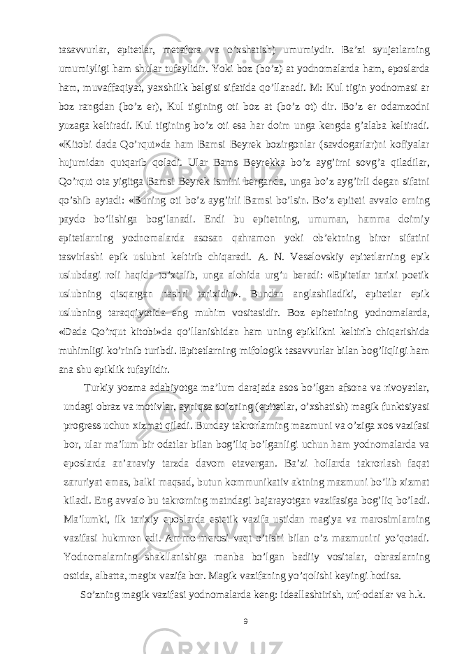 tasavvurlar, epitetlar, metafora va o’xshatish) umumiydir. Ba’zi syujetlarning umumiyligi ham shular tufaylidir. Yoki boz (bo’z) at yodnomalarda ham, eposlarda ham, muvaffaqiyat, yaxshilik belgisi sifatida qo’llanadi. M: Kul tigin yodnomasi ar boz rangdan (bo’z er), Kul tigining oti boz at (bo’z ot) dir. Bo’z er odamzodni yuzaga keltiradi. Kul tigining bo’z oti esa har doim unga kengda g’alaba keltiradi. «Kitobi dada Qo’rqut»da ham Bamsi Beyrek bozirgonlar (savdogarlar)ni kofiyalar hujumidan qutqarib qoladi. Ular Bams Beyrekka bo’z ayg’irni sovg’a qiladilar, Qo’rqut ota yigitga Bamsi Beyrek ismini berganda, unga bo’z ayg’irli degan sifatni qo’shib aytadi: «Buning oti bo’z ayg’irli Bamsi bo’lsin. Bo’z epiteti avvalo erning paydo bo’lishiga bog’lanadi. Endi bu epitetning, umuman, hamma doimiy epitetlarning yodnomalarda asosan qahramon yoki ob’ektning biror sifatini tasvirlashi epik uslubni keltirib chiqaradi. A. N. Veselovskiy epitetlarning epik uslubdagi roli haqida to’xtalib, unga alohida urg’u beradi: «Epitetlar tarixi poetik uslubning qisqargan nashri tarixidir». Bundan anglashiladiki, epitetlar epik uslubning taraqqiyotida eng muhim vositasidir. Boz epitetining yodnomalarda, «Dada Qo’rqut kitobi»da qo’llanishidan ham uning epiklikni keltirib chiqarishida muhimligi ko’rinib turibdi. Epitetlarning mifologik tasavvurlar bilan bog’liqligi ham ana shu epiklik tufaylidir. Turkiy yozma adabiyotga ma’lum darajada asos bo’lgan afsona va rivoyatlar, undagi obraz va motivlar, ayniqsa so’zning (epitetlar, o’xshatish) magik funktsiyasi progress uchun xizmat qiladi. Bunday takrorlarning mazmuni va o’ziga xos vazifasi bor, ular ma’lum bir odatlar bilan bog’liq bo’lganligi uchun ham yodnomalarda va eposlarda an’anaviy tarzda davom etavergan. Ba’zi hollarda takrorlash faqat zaruriyat emas, balki maqsad, butun kommunikativ aktning mazmuni bo’lib xizmat kiladi. Eng avvalo bu takrorning matndagi bajarayotgan vazifasiga bog’liq bo’ladi. Ma’lumki, ilk tarixiy eposlarda estetik vazifa ustidan magiya va marosimlarning vazifasi hukmron edi. Ammo merosi vaqt o’tishi bilan o’z mazmunini yo’qotadi. Yodnomalarning shakllanishiga manba bo’lgan badiiy vositalar, obrazlarning ostida, albatta, magix vazifa bor. Magik vazifaning yo’qolishi keyingi hodisa. So’zning magik vazifasi yodnomalarda keng: ideallashtirish, urf-odatlar va h.k. 9 