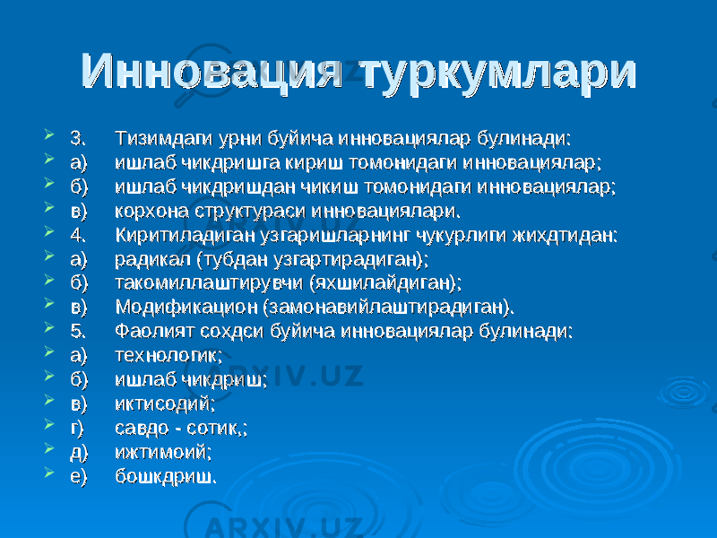 Инновация туркумлариИнновация туркумлари  3.3. Тизимдаги урни буйича инновациялар булинади:Тизимдаги урни буйича инновациялар булинади:  а)а) ишлаб чикдришга кириш томонидаги инновациялар;ишлаб чикдришга кириш томонидаги инновациялар;  б)б) ишлаб чикдришдан чикиш томонидаги инновациялар;ишлаб чикдришдан чикиш томонидаги инновациялар;  в)в) корхона структураси инновациялари.корхона структураси инновациялари.  4.4. Киритиладиган узгаришларнинг чукурлиги жихдтидан:Киритиладиган узгаришларнинг чукурлиги жихдтидан:  а)а) радикал (тубдан узгартирадиган);радикал (тубдан узгартирадиган);  б)б) такомиллаштирувчи (яхшилайдиган);такомиллаштирувчи (яхшилайдиган);  в)в) Модификацион (замонавийлаштирадиган).Модификацион (замонавийлаштирадиган).  5.5. Фаолият сохдси буйича инновациялар булинади:Фаолият сохдси буйича инновациялар булинади:  а)а) технологик;технологик;  б)б) ишлаб чикдриш;ишлаб чикдриш;  в)в) иктисодий;иктисодий;  г)г) савдо - сотик,;савдо - сотик,;  д)д) ижтимоий;ижтимоий;  е)е) бошкдриш.бошкдриш. 