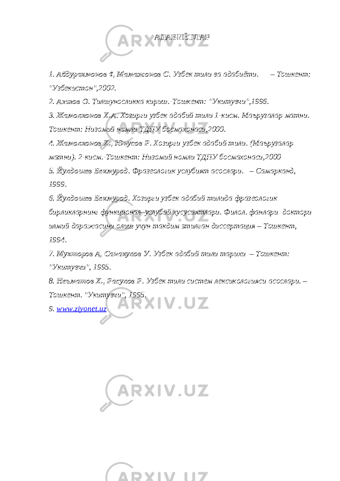 АДАБИЁТЛАР 1. Абдурахмонов ¢, Мамажонов С . Узбек тили ва адабиёти. – Тошкент: &#34;Узбекистон&#34;,2002. 2. Азизов О . Тилшуносликка кириш.-Тошкент: &#34;Укитувчи&#34;,1996. 3. Жамолхонов Х.А . Хозирги узбек адабий тили 1-кисм. Маърузалар матни. Тошкент: Низомий номли ТДПУ босмахонаси,2000. 4. Жамолхонов Х., Юнусов Р . Хозирги узбек адабий тили. (Маърузалар матни). 2-кисм.-Тошкент: Низомий номли ТДПУ босмахонаси,2000 5. Йулдошев Бекмурод . Фразеологик услубият асослари. – Самарканд, 1999. 6. Йулдошев Бекмурод . Хозирги узбек адабий тилида фразеологик бирликларнинг функционал–услубий хусусиятлари. Филол. фанлари доктори илмий даражасини олиш учун такдим этилган диссертация – Тошкент, 1994. 7. Мухторов А, Санакулов У . Узбек адабий тили тарихи – Тошкент: &#34;Укитувчи&#34;, 1995. 8. Неъматов Х., Расулов Р . Узбек тили систем лексикологияси асослари. – Тошкент. &#34;Укитувчи&#34;, 1995. 9 . www.ziyonet.uz 