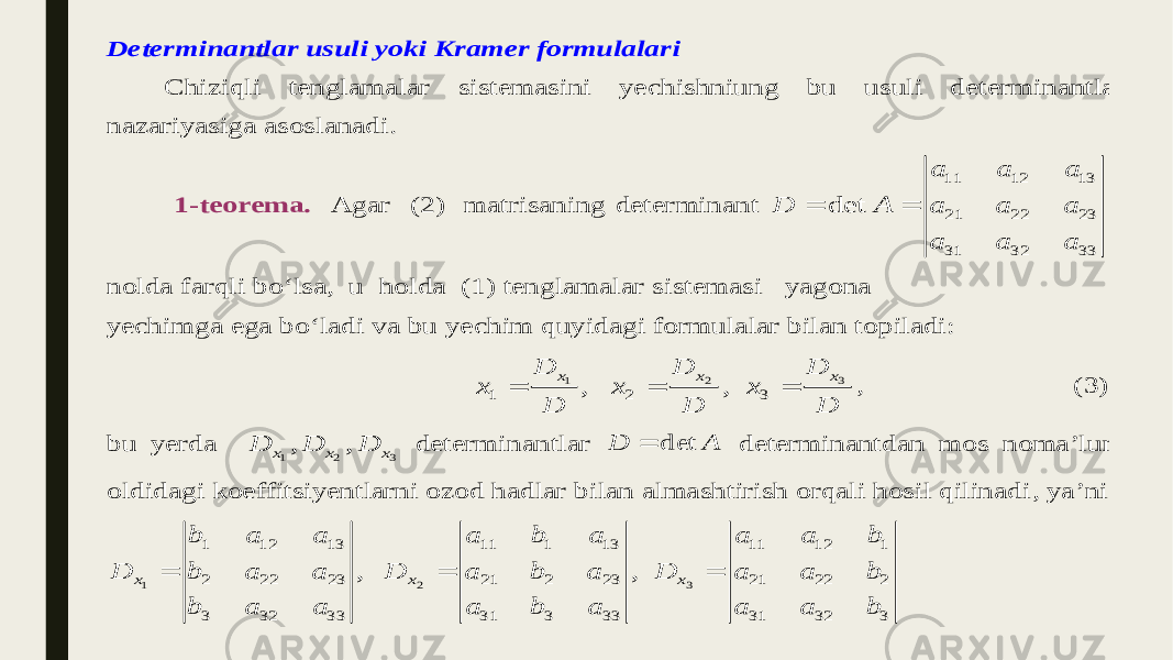Determinantlar usuli yoki Kramer formulalari Chiziqli tenglamalar sistemasini yechishniung bu usuli determinantlar nazariyasiga asoslana di. 1 -teorema. Agar ( 2 ) matrisa ning determinant 11 12 13 21 22 23 31 32 33 det a a a D A a a a a a a   nolda farqli bo‘lsa, u holda (1 ) tenglamalar sistema si yagona yechimga ega bo‘ladi va bu yechim quyidagi formulalar bilan topiladi: 3 1 2 1 2 3 , , x x x D D D x x x D D D    , ( 3 ) b u yerda 1 2 3, , x x x D D D det erminantlar A D det  determinantdan mos noma’lum oldidagi koeffitsiyentlarni ozod hadlar bilan almashtirish orqali hosil qilinadi , ya ’ni 1 2 3 1 12 13 11 1 13 11 12 1 2 22 23 21 2 23 21 22 2 3 32 33 31 3 33 31 32 3 , , x x x b a a a b a a a b D b a a D a b a D a a b b a a a b a a a b    