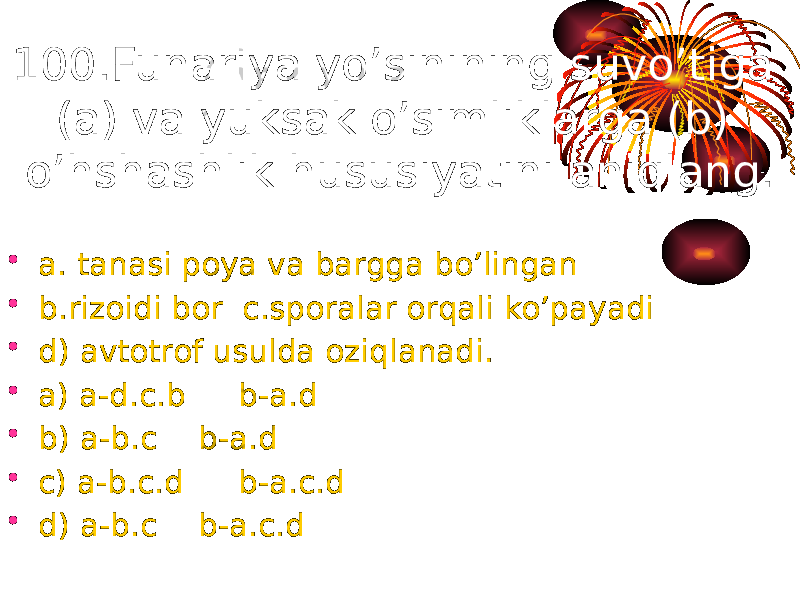 100.Funariya yo’sinining suvo’tiga (a) va yuksak o’simliklarga (b) o’hshashlik hususiyatini aniqlang. • a. tanasi poya va bargga bo’lingan • b.rizoidi bor c.sporalar orqali ko’payadi • d) avtotrof usulda oziqlanadi. • a) a-d.c.b b-a.d • b) a-b.c b-a.d • c) a-b.c.d b-a.c.d • d) a-b.c b-a.c.d 