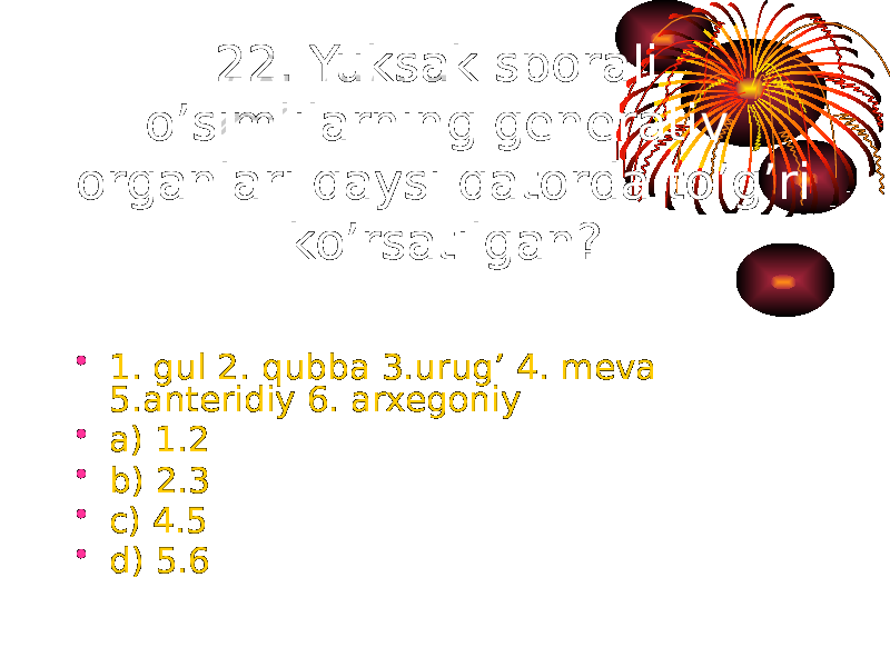 22. Yuksak sporali o’simlilarning generativ organlari qaysi qatorda to’g’ri ko’rsatilgan? • 1. gul 2. qubba 3.urug’ 4. meva 5.anteridiy 6. arxegoniy • a) 1.2 • b) 2.3 • c) 4.5 • d) 5.6 