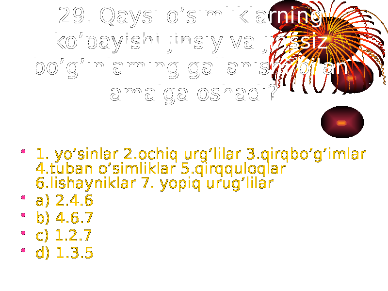 29. Qaysi o’simliklarning ko’payishi jinsiy va jinssiz bo’g’inlarning gallanishi bilan amalga oshadi? • 1. yo’sinlar 2.ochiq urg’lilar 3.qirqbo’g’imlar 4.tuban o’simliklar 5.qirqquloqlar 6.lishayniklar 7. yopiq urug’lilar • a) 2.4.6 • b) 4.6.7 • c) 1.2.7 • d) 1.3.5 