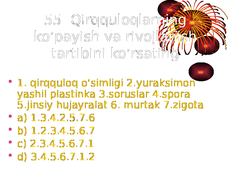 55. Qirqquloqlarning ko’payish va rivojlanish tartibini ko’rsating. • 1. qirqquloq o’simligi 2.yuraksimon yashil plastinka 3.soruslar 4.spora 5.jinsiy hujayralat 6. murtak 7.zigota • a) 1.3.4.2.5.7.6 • b) 1.2.3.4.5.6.7 • c) 2.3.4.5.6.7.1 • d) 3.4.5.6.7.1.2 