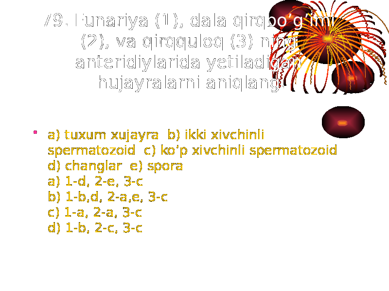 79. Funariya (1), dala qirqbo’g’imi (2), va qirqquloq (3) ning anteridiylarida yetiladigan hujayralarni aniqlang. • a) tuxum xujayra b) ikki xivchinli spermatozoid c) ko’p xivchinli spermatozoid d) changlar e) spora a) 1-d, 2-e, 3-c b) 1-b,d, 2-a,e, 3-c c) 1-a, 2-a, 3-c d) 1-b, 2-c, 3-c 