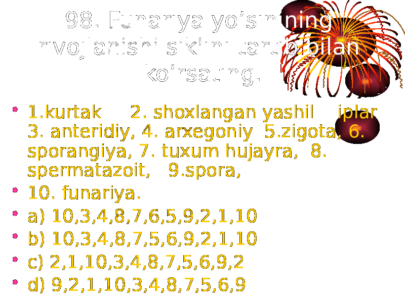 98. Funariya yo’sinining rivojlanishi siklini tartib bilan ko’rsating. • 1.kurtak 2. shoxlangan yashil iplar 3. anteridiy, 4. arxegoniy 5.zigota, 6. sporangiya, 7. tuxum hujayra, 8. spermatazoit, 9.spora, • 10. funariya. • a) 10,3,4,8,7,6,5,9,2,1,10 • b) 10,3,4,8,7,5,6,9,2,1,10 • c) 2,1,10,3,4,8,7,5,6,9,2 • d) 9,2,1,10,3,4,8,7,5,6,9 