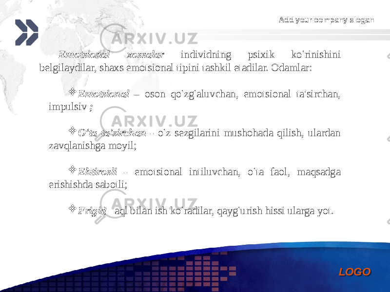 Add your company slogan LOGOEmotsional xossalar individning psixik ko ‘ rinishini belgilaydilar, shaxs emotsional tipini tashkil etadilar. Odamlar:  Emotsional – oson qo ‘ zg ‘ aluvchan, emotsional ta ’ sirchan, impulsiv ;  O ‘ ta ta ’ sirchan - o ‘ z sezgilarini mushohada qilish, ulardan zavqlanishga moyil;  Ehtirosli - emotsional intiluvchan, o ‘ ta faol, maqsadga erishishda sabotli;  Frigid –aql bilan ish ko ‘ radilar, qayg ‘ urish hissi ularga yot.0102 