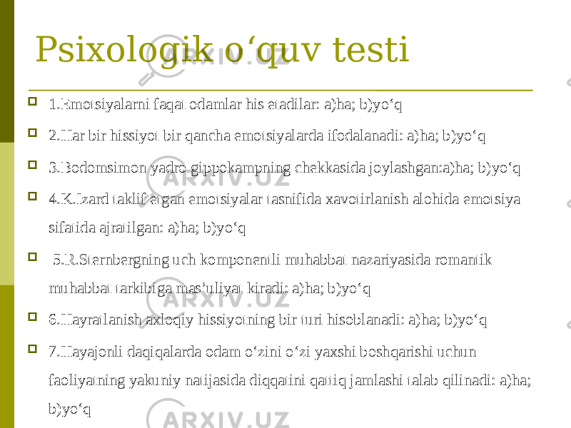 Psixologik o‘quv testi  1.Emotsiyalarni faqat odamlar his etadilar: a)ha; b)yo‘q  2.Har bir hissiyot bir qancha emotsiyalarda ifodalanadi: a)ha; b)yo‘q  3.Bodomsimon yadro gippokampning chekkasida joylashgan:a)ha; b)yo‘q  4.K.Izard taklif etgan emotsiyalar tasnifida xavotirlanish alohida emotsiya sifatida ajratilgan: a)ha; b)yo‘q  5.R.Sternbergning uch komponentli muhabbat nazariyasida romantik muhabbat tarkibiga mas’uliyat kiradi: a)ha; b)yo‘q  6.Hayratlanish axloqiy hissiyotning bir turi hisoblanadi: a)ha; b)yo‘q  7.Hayajonli daqiqalarda odam o‘zini o‘zi yaxshi boshqarishi uchun faoliyatning yakuniy natijasida diqqatini qattiq jamlashi talab qilinadi: a)ha; b)yo‘q 