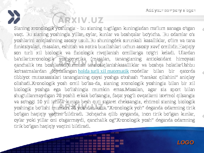 Add your company slogan LOGOSizning xronologik yoshingiz - bu sizning tug&#39;ilgan kuningizdan ma&#39;lum sanaga o&#39;tgan vaqt. Bu sizning yoshingiz yillar, oylar, kunlar va boshqalar bo&#39;yicha. Bu odamlar o&#39;z yoshlarini aniqlashning asosiy usuli.Bu shuningdek surunkali kasalliklar, o&#39;lim va tana funktsiyalari, masalan, eshitish va xotira buzilishlari uchun asosiy xavf omilidir.Haqiqiy son turli xil biologik va fiziologik rivojlanish omillariga to&#39;g&#39;ri keladi. Ulardan ba&#39;zilari:xronologik yoshgenetika (masalan, tanangizning antioksidant himoyasi qanchalik tez boshlanadi)turmush tarzioziqlanishkasalliklar va boshqa holatlarUshbu ko&#39;rsatmalardan foydalangan  holda turli xil matematik  modellar bilan bir qatorda tibbiyot mutaxassislari tanangizning qaysi yoshga o&#39;xshash &#34;harakat qilishini&#34; aniqlay olishadi.Xronologik yosh omil bo&#39;lsa-da, sizning xronologik yoshingiz bilan bir xil biologik yoshga ega bo&#39;lishingiz mumkin emas.Masalan, agar siz sport bilan shug&#39;ullanmaydigan 28 yoshli erkak bo&#39;lsangiz, faqat yog&#39;li ovqatlarni iste&#39;mol qilsangiz va so&#39;nggi 10 yil ichida kuniga besh quti sigaret cheksangiz, ehtimol sizning biologik yoshingiz bo&#39;lishi mumkin 28 yoshdan katta.&#34;Xronologik yoh&#34; deganda odamning tirik bo&#39;lgan haqiqiy vaqtini bildiradi. Bohqacha qilib aytganda, inon tirik bo&#39;lgan kunlar, oylar yoki yillar oni o&#39;zgarmaydi, qanchalik og&#34;Xronologik yosh&#34; deganda odamning tirik bo&#39;lgan haqiqiy vaqtini bildiradi. 0102 