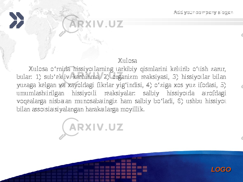 Add your company slogan LOGOXulosa Xulosa o‘rnida hissiyotlarning tarkibiy qismlarini keltirib o‘tish zarur, bular: 1) sub’ektiv kechinma, 2) organizm reaksiyasi, 3) hissiyotlar bilan yuzaga kelgan va xayoldagi fikrlar yig‘indisi, 4) o‘ziga xos yuz ifodasi, 5) umumlashtirilgan hissiyotli reaksiyalar: salbiy hissiyotda atrofdagi voqealarga nisbatan munosabatingiz ham salbiy bo‘ladi, 6) ushbu hissiyot bilan assotsiatsiyalangan harakatlarga moyillik.0102 