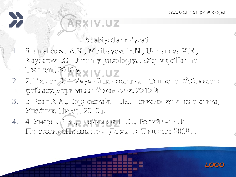 Add your company slogan LOGOAdabiyotlar ro’yxati 1. Shamshetova A.K., Melibayeva R.N., Usmanova X.E., Xaydarov I.O. Umumiy psixologiya, O’quv qo’llanma. Toshkent, 2018 y. 2. 2. Ғозиев Э.Ғ. Умумий психология. –Тошкент: Ўзбекистон файласуфлари миллий жамияти. 2010 й. 3. 3. Реан А.А., Бордовскайа Н.В., Психология и педагогика, Учебник. Питер. 2010 г. 4. 4. Умаров Б.М., Шойимова Ш.С., Ро&#39;зийева Д.И. Педагогика.Психология, Дарслик. Тошкент. 2019 й. 0102 