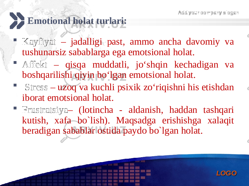 Add your company slogan LOGOEmotional holat turlari:  Kayfiyat – jadalligi past, ammo ancha davomiy va tushunarsiz sabablarga ega emotsional holat.  Affekt – qisqa muddatli, jo‘shqin kechadigan va boshqarilishi qiyin bo‘lgan emotsional holat.  Stress – uzoq va kuchli psixik zo‘riqishni his etishdan iborat emotsional holat.  Frustratsiya – (lotincha - aldanish, haddan tashqari kutish, xafa bo`lish). Maqsadga erishishga xalaqit beradigan sabablar ostida paydo bo`lgan holat. 0102 