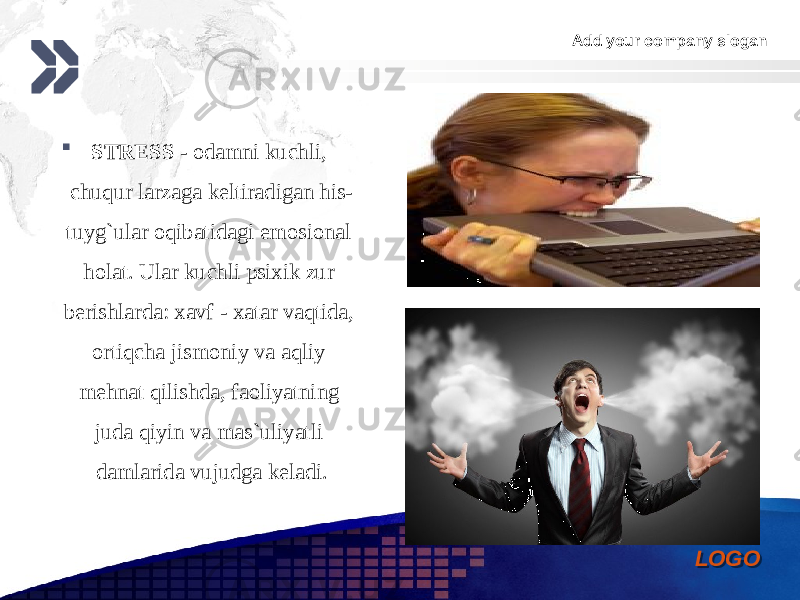 Add your company slogan LOGO STRESS - odamni kuchli, chuqur larzaga keltiradigan his- tuyg`ular oqibatidagi emosional holat. Ular kuchli psixik zur berishlarda: xavf - xatar vaqtida, ortiqcha jismoniy va aqliy mehnat qilishda, faoliyatning juda qiyin va mas`uliyatli damlarida vujudga keladi. 0102 