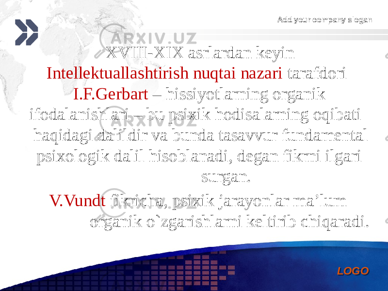 Add your company slogan LOGO XVIII-XIX asrlardan keyin Intellektuallashtirish nuqtai nazari tarafdori I.F.Gerbart – hissiyotlarning organik ifodalanishlari – bu psixik hodisalarning oqibati haqidagi dalildir va bunda tasavvur fundamental psixologik dalil hisoblanadi, degan fikrni ilgari surgan. V.Vundt fikricha, psixik jarayonlar ma’lum organik o`zgarishlarni keltirib chiqaradi. 0102 