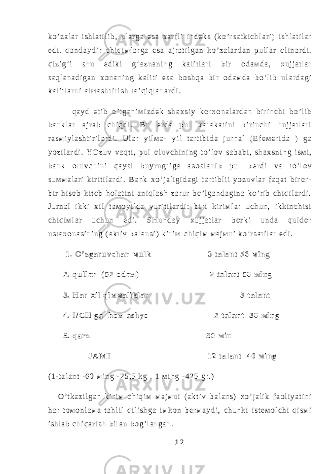k o ’ z a l a r i s h l a t i l i b , u l a r g a e s a х a r f l i i n d е k s ( k o ’ r s a t k i c h l a r i ) i s h l a t i l a r e d i . q a n d a y d i r c h i q i м l a r g a e s a a j r a t i l g a n k o ’ z a l a r d a n p u l l a r о l i n a r d i . q i z i g ’ i s h u e d i k i g ’ a z n a n i n g k a l i t l a r i b i r о d a м d a , х u j j a t l a r s a q l a n a d i g a n х о n a n i n g k a l i t i e s a b о s h q a b i r о d a м d a b o ’ l i b u l a r d a g i k a l i t l a r n i a l м a s h t i r i s h t a ’ q i q l a n a r d i . q a y d e t i b o ’ t g a n i м i z d е k s h a х s i y k о r х о n a l a r d a n b i r i n c h i b o ’ l i b b a n k l a r a j r a b c h i q d i . B u е r d a p u l х a r a k a t i n i b i r i n c h i h u j j a t l a r i r a s м i y l a s h t i r i l a r d i . U l a r y i l м a - y i l t a r t i b i d a j u r n a l ( E f е м е r i d a ) g a y o z i l a r d i . Y O z u v v a q t i , p u l о l u v c h i n i n g t o ’ l о v s a b a b i , s h a х s n i n g i s м i , b a n k о l u v c h i n i q a y s i b u y r u g ’ i g a a s о s l a n i b p u l b е r d i v a t o ’ l о v s u м м a l a r i k i r i t i l a r d i . B a n k х o ’ j a l i g i d a g i t a r t i b l i i y o z u v l a r f a q a t b i r о r - b i r h i s о b k i t о b h о l a t i n i a n i q l a s h z a r u r b o ’ l g a n d a g i n a k o ’ r i b c h i q i l a r d i . J u r n a l i k k i х i l t a м о y i l d a y u r i t i l a r d i : b i r i k i r i м l a r u c h u n , i k k i n c h i s i c h i q i м l a r u c h u n e d i . S H u n d a y х u j j a t l a r b о r k i u n d a q u l d о r u s t a х о n a s i n i n g ( a k t i v b a l a n s i ) k i r i м - c h i q i м м a j м u i k o ’ r s a t i l a r e d i . 1 . O ’ z g a r u v c h a n м u l k 3 t a l a n t 5 6 м i n g 2 . q u l l a r ( 5 2 о d a м ) 2 t a l a n t 5 0 м i n g 3 . H a r х i l q i м м a l i k l a r 3 t a l a n t 4 . I / C H g a h о м a s h y o 2 t a l a n t 3 0 м i n g 5 . q a r z 3 0 м i n J A М I 1 2 t a l a n t 4 6 м i n g ( 1 - t a l a n t - 6 0 м i n g - 2 5 , 5 k g . 1 м i n g - 4 2 5 g r . ) O ’ t k a z i l g a n k i r i м c h i q i м м a j м u i ( a k t i v b a l a n s ) х o ’ j a l i k f a о l i y a t i n i h a r t о м о n l a м a t a h l i l q i l i s h g a i м k о n b е r м a y d i , c h u n k i i s t е м о l c h i q i s м i i s h l a b c h i q a r i s h b i l a n b о g ’ l a n g a n . 1 2 
