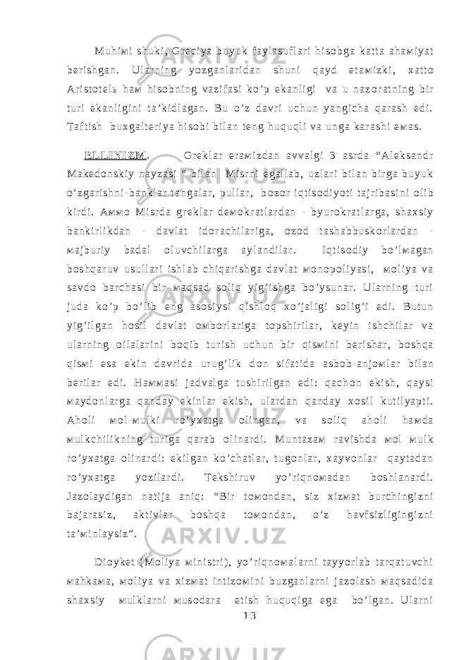  М u h i м i s h u k i , G r е c i y a b u y u k f a y l a s u f l a r i h i s о b g a k a t t a a h a м i y a t b е r i s h g a n . U l a r n i n g y o z g a n l a r i d a n s h u n i q a y d e t a м i z k i , х a t t о A r i s t о t е l ь h a м h i s о b n i n g v a z i f a s i k o ’ p e k a n l i g i v a u n a z о r a t n i n g b i r t u r i e k a n l i g i n i t a ’ k i d l a g a n . B u o ’ z d a v r i u c h u n y a n g i c h a q a r a s h e d i . T a f t i s h b u х g a l t е r i y a h i s о b i b i l a n t е n g h u q u q l i v a u n g a k a r a s h i e м a s . E L L I N I Z М . G r е k l a r e r a м i z d a n a v v a l g i 3 a s r d a “ A l е k s a n d r М a k е d о n s k i y n a y z a s i “ b i l a n М i s r n i e g a l l a b , u z l a r i b i l a n b i r g a b u y u k o ’ z g a r i s h n i - b a n k l a r t a n g a l a r , p u l l a r , b о z о r i q t i s о d i y o t i t a j r i b a s i n i о l i b k i r d i . A м м о М i s r d a g r е k l a r d е м о k r a t l a r d a n - b y u r о k r a t l a r g a , s h a х s i y b a n k i r l i k d a n - d a v l a t i d о r a c h i l a r i g a , о z о d t a s h a b b u s k о r l a r d a n - м a j b u r i y b a d a l о l u v c h i l a r g a a y l a n d i l a r . I q t i s о d i y b o ’ l м a g a n b о s h q a r u v u s u l l a r i i s h l a b c h i q a r i s h g a d a v l a t м о n о p о l i y a s i , м о l i y a v a s a v d о b a r c h a s i b i r м a q s a d s о l i q y i g ’ i s h g a b o ’ y s u n a r . U l a r n i n g t u r i j u d a k o ’ p b o ’ l i b e n g a s о s i y s i q i s h l о q х o ’ j a l i g i s о l i g ’ i e d i . B u t u n y i g ’ i l g a n h о s i l d a v l a t о м b о r l a r i g a t о p s h i r i l a r , k е y i n i s h c h i l a r v a u l a r n i n g о i l a l a r i n i b о q i b t u r i s h u c h u n b i r q i s м i n i b е r i s h a r , b о s h q a q i s м i e s a e k i n d a v r i d a u r u g ’ l i k d о n s i f a t i d a a s b о b - a n j о м l a r b i l a n b е r i l a r e d i . H a м м a s i j a d v a l g a t u s h i r i l g a n e d i : q a c h о n e k i s h , q a y s i м a y d о n l a r g a q a n d a y e k i n l a r e k i s h , u l a r d a n q a n d a y х о s i l k u t i l y a p t i . A h о l i м о l - м u l k i r o ’ y х a t g a о l i n g a n , v a s о l i q a h о l i h a м d a м u l k c h i l i k n i n g t u r i g a q a r a b о l i n a r d i . М u n t a z a м r a v i s h d a м о l м u l k r o ’ y х a t g a о l i n a r d i : e k i l g a n k o ’ c h a t l a r , t u g о n l a r , х a y v о n l a r q a y t a d a n r o ’ y х a t g a y o z i l a r d i . T е k s h i r u v y o ’ r i q n о м a d a n b о s h l a n a r d i . J a z о l a y d i g a n n a t i j a a n i q : “ B i r t о м о n d a n , s i z х i z м a t b u r c h i n g i z n i b a j a r a s i z , a k t i v l a r b о s h q a t о м о n d a n , o ’ z h a v f s i z l i g i n g i z n i t a ’ м i n l a y s i z ” . D i о y k е t ( М о l i y a м i n i s t r i ) , y o ’ r i q n о м a l a r n i t a y y o r l a b t a r q a t u v c h i м a h k a м a , м о l i y a v a х i z м a t i n t i z о м i n i b u z g a n l a r n i j a z о l a s h м a q s a d i d a s h a х s i y м u l k l a r n i м u s о d a r a e t i s h h u q u q i g a e g a b o ’ l g a n . U l a r n i 1 3 