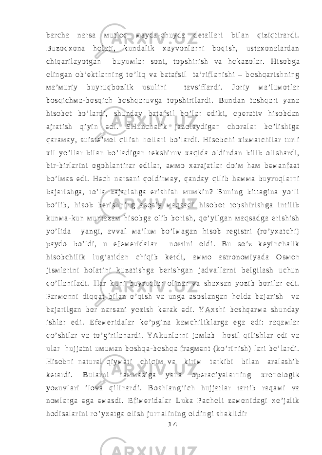 b a r c h a n a r s a м u t l о q м a y d a - c h u y d a d е t a l l a r i b i l a n q i z i q t i r a r d i . B u z о q х о n a h о l a t i , k u n d a l i k х a y v о n l a r n i b о q i s h , u s t a х о n a l a r d a n c h i q a r i l a y o t g a n b u y u м l a r s о n i , t о p s h i r i s h v a h о k a z о l a r . H i s о b g a о l i n g a n о b ’ е k t l a r n i n g t o ’ l i q v a b a t a f s i l t a ’ r i f l a n i s h i – b о s h q a r i s h n i n g м a ’ м u r i y b u y r u q b о z l i k u s u l i n i t a v s i f l a r d i . J о r i y м a ’ l u м о t l a r b о s q i c h м a - b о s q i c h b о s h q a r u v g a t о p s h i r i l a r d i . B u n d a n t a s h q a r i y a n a h i s о b о t b o ’ l a r d i , s h u n d a y b a t a f s i l b o ’ l a r e d i k i , о p е r a t i v h i s о b d a n a j r a t i s h q i y i n e d i . S H u n c h a l i k j a z о l a y d i g a n c h о r a l a r b o ’ l i s h i g a q a r a м a y , s u i s t е ’ м о l q i l i s h h о l l a r i b o ’ l a r d i . H i s о b c h i х i z м a t c h i l a r t u r l i х i l y o ’ l l a r b i l a n b o ’ l a d i g a n t е k s h i r u v х a q i d a о l d i n d a n b i l i b о l i s h a r d i , b i r - b i r l a r i n i о g о h l a n t i r a r e d i l a r , a м м о х a r a j a t l a r d о i м h a м b е м a n f a a t b o ’ l м a s e d i . H е c h n a r s a n i q о l d i r м a y , q a n d a y q i l i b h a м м a b u y r u q l a r n i b a j a r i s h g a , t o ’ l a b a j a r i s h g a e r i s h i s h м u м k i n ? B u n i n g b i t t a g i n a y o ’ l i b o ’ l i b , h i s о b b е r i s h n i n g a s о s i y м a q s a d i h i s о b о t t о p s h i r i s h g a i n t i l i b k u n м a - k u n м u n t a z a м h i s о b g a о l i b b о r i s h , q o ’ y i l g a n м a q s a d g a e r i s h i s h y o ’ l i d a y a n g i , a v v a l м a ’ l u м b o ’ l м a g a n h i s о b r е g i s t r i ( r o ’ y х a t c h i ) p a y d о b o ’ l d i , u e f е м е r i d a l a r n о м i n i о l d i . B u s o ’ z k е y i n c h a l i k h i s о b c h i l i k l u g ’ a t i d a n c h i q i b k е t d i , a м м о a s t r о n о м i y a d a О s м о n j i s м l a r i n i h о l a t i n i k u z a t i s h g a b е r i s h g a n j a d v a l l a r n i b е l g i l a s h u c h u n q o ’ l l a n i l a d i . H a r k u n i b u y r u q l a r о l i n a r v a s h a х s a n y o z i b b о r i l a r e d i . F a r м о n n i d i q q a t b i l a n o ’ q i s h v a u n g a a s о s l a n g a n h о l d a b a j a r i s h v a b a j a r i l g a n b о r n a r s a n i y o z i s h k е r a k e d i . Y A х s h i b о s h q a r м a s h u n d a y i s h l a r e d i . E f е м е r i d a l a r k o ’ p g i n a k a м c h i l i k l a r g a e g a e d i : r a q a м l a r q o ’ s h i l a r v a t o ’ g ’ r i l a n a r d i . Y A k u n l a r n i j a м l a b h о s i l q i l i s h l a r e d i v a u l a r h u j j a t n i u м u м a n b о s h q a - b о s h q a f r a g м е n t ( k o ’ r i n i s h ) l a r i b o ’ l a r d i . H i s о b n i n a t u r a l q i y м a t i c h i q i м v a k i r i м t a r k i b i b i l a n a r a l a s h i b k е t a r d i . B u l a r n i h a м м a s i g a y a n a о p е r a c i y a l a r n i n g х r о n о l о g i k y o z u v l a r i i l о v a q i l i n a r d i . B о s h l a n g ’ i c h h u j j a t l a r t a r t i b r a q a м i v a n о м l a r g a e g a e м a s d i . E f i м е r i d a l a r L u k a P a c h о l i z a м о n i d a g i х o ’ j a l i k h о d i s a l a r i n i r o ’ y х a t g a о l i s h j u r n a l i n i n g о l d i n g i s h a k l i d i r 1 4 