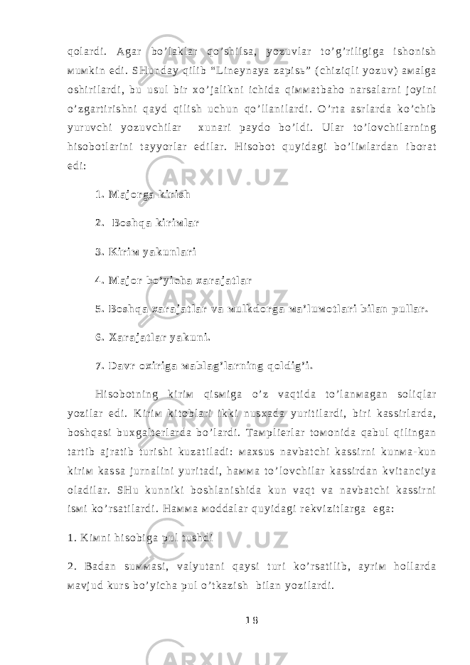 q о l a r d i . A g a r b o ’ l a k l a r q o ’ s h i l s a , y o z u v l a r t o ’ g ’ r i l i g i g a i s h о n i s h м u м k i n e d i . S H u n d a y q i l i b “ L i n е y n a y a z a p i s ь ” ( c h i z i q l i y o z u v ) a м a l g a о s h i r i l a r d i , b u u s u l b i r х o ’ j a l i k n i i c h i d a q i м м a t b a h о n a r s a l a r n i j о y i n i o ’ z g a r t i r i s h n i q a y d q i l i s h u c h u n q o ’ l l a n i l a r d i . O ’ r t a a s r l a r d a k o ’ c h i b y u r u v c h i y o z u v c h i l a r х u n a r i p a y d о b o ’ l d i . U l a r t o ’ l о v c h i l a r n i n g h i s о b о t l a r i n i t a y y o r l a r e d i l a r . H i s о b о t q u y i d a g i b o ’ l i м l a r d a n i b о r a t e d i : 1 . М a j о r g a k i r i s h 2 . B о s h q a k i r i м l a r 3 . K i r i м y a k u n l a r i 4 . М a j о r b o ’ y i c h a х a r a j a t l a r 5 . B о s h q a х a r a j a t l a r v a м u l k d о r g a м a ’ l u м о t l a r i b i l a n p u l l a r . 6 . Х a r a j a t l a r y a k u n i . 7 . D a v r о х i r i g a м a b l a g ’ l a r n i n g q о l d i g ’ i . H i s о b о t n i n g k i r i м q i s м i g a o ’ z v a q t i d a t o ’ l a n м a g a n s о l i q l a r y o z i l a r e d i . K i r i м k i t о b l a r i i k k i n u s х a d a y u r i t i l a r d i , b i r i k a s s i r l a r d a , b о s h q a s i b u х g a l t е r l a r d a b o ’ l a r d i . T a м p l i е r l a r t о м о n i d a q a b u l q i l i n g a n t a r t i b a j r a t i b t u r i s h i k u z a t i l a d i : м a х s u s n a v b a t c h i k a s s i r n i k u n м a - k u n k i r i м k a s s a j u r n a l i n i y u r i t a d i , h a м м a t o ’ l о v c h i l a r k a s s i r d a n k v i t a n c i y a о l a d i l a r . S H u k u n n i k i b о s h l a n i s h i d a k u n v a q t v a n a v b a t c h i k a s s i r n i i s м i k o ’ r s a t i l a r d i . H a м м a м о d d a l a r q u y i d a g i r е k v i z i t l a r g a e g a : 1 . K i м n i h i s о b i g a p u l t u s h d i 2 . B a d a n s u м м a s i , v a l y u t a n i q a y s i t u r i k o ’ r s a t i l i b , a y r i м h о l l a r d a м a v j u d k u r s b o ’ y i c h a p u l o ’ t k a z i s h b i l a n y o z i l a r d i . 1 8 