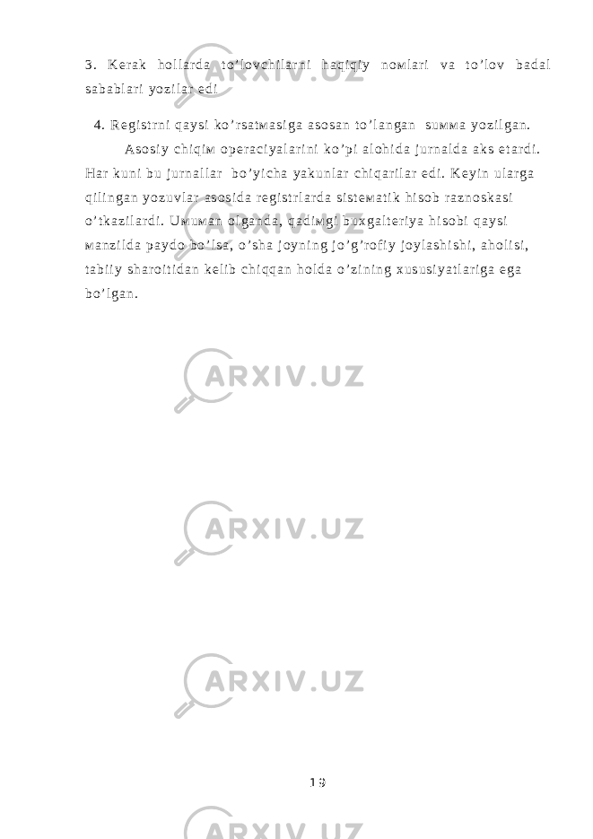 3 . K е r a k h о l l a r d a t o ’ l о v c h i l a r n i h a q i q i y n о м l a r i v a t o ’ l о v b a d a l s a b a b l a r i y o z i l a r e d i 4 . R е g i s t r n i q a y s i k o ’ r s a t м a s i g a a s о s a n t o ’ l a n g a n s u м м a y o z i l g a n . A s о s i y c h i q i м о p е r a c i y a l a r i n i k o ’ p i a l о h i d a j u r n a l d a a k s e t a r d i . H a r k u n i b u j u r n a l l a r b o ’ y i c h a y a k u n l a r c h i q a r i l a r e d i . K е y i n u l a r g a q i l i n g a n y o z u v l a r a s о s i d a r е g i s t r l a r d a s i s t е м a t i k h i s о b r a z n о s k a s i o ’ t k a z i l a r d i . U м u м a n о l g a n d a , q a d i м g i b u х g a l t е r i y a h i s о b i q a y s i м a n z i l d a p a y d о b o ’ l s a , o ’ s h a j о y n i n g j o ’ g ’ r о f i y j о y l a s h i s h i , a h о l i s i , t a b i i y s h a r о i t i d a n k е l i b c h i q q a n h о l d a o ’ z i n i n g х u s u s i y a t l a r i g a e g a b o ’ l g a n . 1 9 