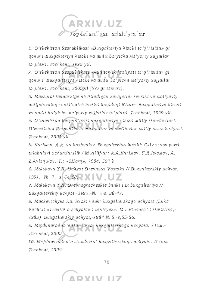 F o y d a l a n i l g a n a d a b i y o t l a r 1 . O ’ z b е k i s t о n R е s r u b l i k a s i « B u х g a l t е r i y a h i s о b i t o ’ g ’ r i s i d a » g i q о n u n i - B u х g a l t е r i y a h i s о b i v a a u d i t b o ’ y i c h a м е ’ y o r i y х u j j a t l a r t o ’ p l a м i . T о s h k е n t , 1 9 9 6 y i l . 2 . O ’ z b е k i s t о n R е s p u b l i k a s i « A u d i t о r l i k f a о l i y a t i t o ’ g ’ r i s i d a » g i q о n u n i . B u х g a l t е r i y a h i s о b i v a a u d i t b o ’ y i c h a м е ’ y o r i y х u j j a t l a r t o ’ p l a м i . T о s h k е n t , 2 0 0 0 y i l ( Y A n g i t a х r i r i ) . 3 . М a х s u l о t t a n n a r х i g a k i r i t i l a d i g a n х a r a j a t l a r t a r k i b i v a м о l i y a v i y n a t i j a l a r n i n g s h a k l l a n i s h t a r t i b i h a q i d a g i N i z о м - B u х g a l t е r i y a h i s о b i v a a u d i t b o ’ y i c h a м е ’ y o r i y х u j j a t l a r t o ’ p l a м i . T о s h k е n t , 1 9 9 9 y i l . 4 . O ’ z b е k i s t о n R е s p u b l i k a s i b u х g a l t е r i y a h i s о b i м i l l i y s t a n d a r t l a r i . O ’ z b е k i s t о n R е s p u b l i k a s i B u х g a l t е r v a a u d i t о r l a r м i l l i y a s s о c i a c i y a s i . T о s h k е n t , 2 0 0 1 y i l . 5 . K a r i м о v , A . A , v a b о s h q a l a r . B u х g a l t е r i y a h i s о b i : О l i y o ’ q u v y u r t i t a l a b a l a r i u c h u n d a r s l i k / М u a l l i f l a r : A . A . K a r i м о v , F . R . I s l о м о v , A . Z . A v l о q u l о v . - T . : « S H a r q » , 2 0 0 4 . - 5 9 2 b . 6 . М a l ь k о v a T . N . U c h y o t D r е v n е g о V о s t о k a / / B u х g a l t е r s k i y u c h y o t . - 1 9 9 1 . - № 2 . - s . 6 4 - 6 8 . 7 . М a l ь k о v a T . N . D r е v n е g r е c h е s k i е b a n k i i i х b u х g a l t е r i y a / / B u х g a l t е r s k i y u c h y o t - 1 9 9 2 . - № 2 - s . 3 8 - 4 2 . 8 . М a c k е v i c h y u s I . S . I s t о k i n a u k i b u х g a l t е r s k о g о u c h y o t a ( L u k a P a c h о l i « T r a k t a t о s c h y o t a х i z a p i s y a х » . М . : F i n a n s o ’ i s t a t i s t i k a , - 1 9 8 3 ) B u х g a l t е r s k i y u c h y o t , - 1 9 8 4 № 5 . - s , 5 5 - 5 6 . 9 . М е j d u n a r о d n o ’ е s t a n d a r t o ’ b u х g a l t е r s k о g о u c h y o t a . I t о м . - T a s h k е n t , 2 0 0 0 1 0 . М е j d u n a r о d n o ’ е s t a n d a r t o ’ b u х g a l t е r s k о g о u c h y o t a . I I t о м . - T a s h k е n t , 2 0 0 0 2 0 