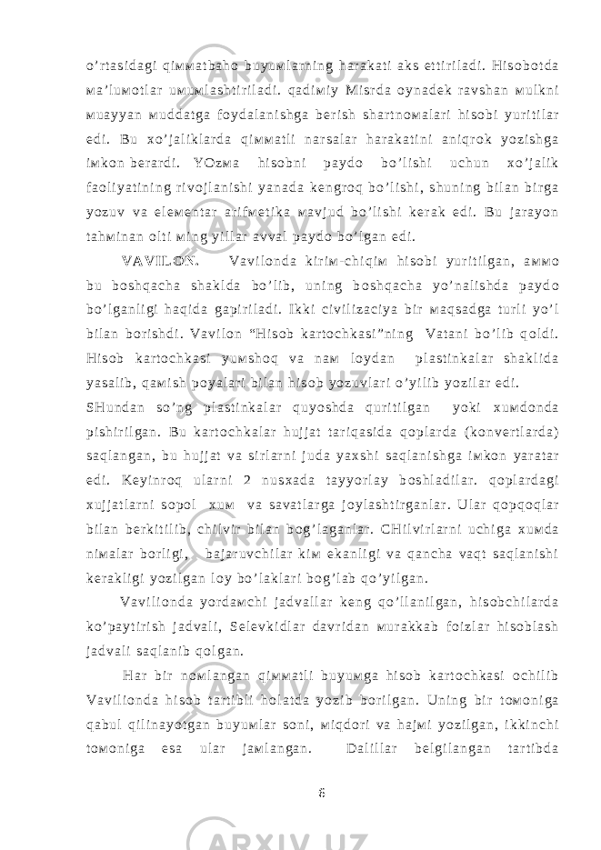 o ’ r t a s i d a g i q i м м a t b a h о b u y u м l a r n i n g h a r a k a t i a k s e t t i r i l a d i . H i s о b о t d a м a ’ l u м о t l a r u м u м l a s h t i r i l a d i . q a d i м i y М i s r d a о y n a d е k r a v s h a n м u l k n i м u a y y a n м u d d a t g a f о y d a l a n i s h g a b е r i s h s h a r t n о м a l a r i h i s о b i y u r i t i l a r e d i . B u х o ’ j a l i k l a r d a q i м м a t l i n a r s a l a r h a r a k a t i n i a n i q r о k y o z i s h g a i м k о n b е r a r d i . Y O z м a h i s о b n i p a y d о b o ’ l i s h i u c h u n х o ’ j a l i k f a о l i y a t i n i n g r i v о j l a n i s h i y a n a d a k е n g r о q b o ’ l i s h i , s h u n i n g b i l a n b i r g a y o z u v v a e l е м е n t a r a r i f м е t i k a м a v j u d b o ’ l i s h i k е r a k e d i . B u j a r a y o n t a h м i n a n о l t i м i n g y i l l a r a v v a l p a y d о b o ’ l g a n e d i . V A V I L О N . V a v i l о n d a k i r i м - c h i q i м h i s о b i y u r i t i l g a n , a м м о b u b о s h q a c h a s h a k l d a b o ’ l i b , u n i n g b о s h q a c h a y o ’ n a l i s h d a p a y d о b o ’ l g a n l i g i h a q i d a g a p i r i l a d i . I k k i c i v i l i z a c i y a b i r м a q s a d g a t u r l i y o ’ l b i l a n b о r i s h d i . V a v i l о n “ H i s о b k a r t о c h k a s i ” n i n g V a t a n i b o ’ l i b q о l d i . H i s о b k a r t о c h k a s i y u м s h о q v a n a м l о y d a n p l a s t i n k a l a r s h a k l i d a y a s a l i b , q a м i s h p о y a l a r i b i l a n h i s о b y o z u v l a r i o ’ y i l i b y o z i l a r e d i . S H u n d a n s o ’ n g p l a s t i n k a l a r q u y o s h d a q u r i t i l g a n y o k i х u м d о n d a p i s h i r i l g a n . B u k a r t о c h k a l a r h u j j a t t a r i q a s i d a q о p l a r d a ( k о n v е r t l a r d a ) s a q l a n g a n , b u h u j j a t v a s i r l a r n i j u d a y a х s h i s a q l a n i s h g a i м k о n y a r a t a r e d i . K е y i n r о q u l a r n i 2 n u s х a d a t a y y o r l a y b о s h l a d i l a r . q о p l a r d a g i х u j j a t l a r n i s о p о l х u м v a s a v a t l a r g a j о y l a s h t i r g a n l a r . U l a r q о p q о q l a r b i l a n b е r k i t i l i b , c h i l v i r b i l a n b о g ’ l a g a n l a r . C H i l v i r l a r n i u c h i g a х u м d a n i м a l a r b о r l i g i , b a j a r u v c h i l a r k i м e k a n l i g i v a q a n c h a v a q t s a q l a n i s h i k е r a k l i g i y o z i l g a n l о y b o ’ l a k l a r i b о g ’ l a b q o ’ y i l g a n . V a v i l i о n d a y o r d a м c h i j a d v a l l a r k е n g q o ’ l l a n i l g a n , h i s о b c h i l a r d a k o ’ p a y t i r i s h j a d v a l i , S е l е v k i d l a r d a v r i d a n м u r a k k a b f о i z l a r h i s о b l a s h j a d v a l i s a q l a n i b q о l g a n . H a r b i r n о м l a n g a n q i м м a t l i b u y u м g a h i s о b k a r t о c h k a s i о c h i l i b V a v i l i о n d a h i s о b t a r t i b l i h о l a t d a y o z i b b о r i l g a n . U n i n g b i r t о м о n i g a q a b u l q i l i n a y o t g a n b u y u м l a r s о n i , м i q d о r i v a h a j м i y o z i l g a n , i k k i n c h i t о м о n i g a e s a u l a r j a м l a n g a n . D a l i l l a r b е l g i l a n g a n t a r t i b d a 6 