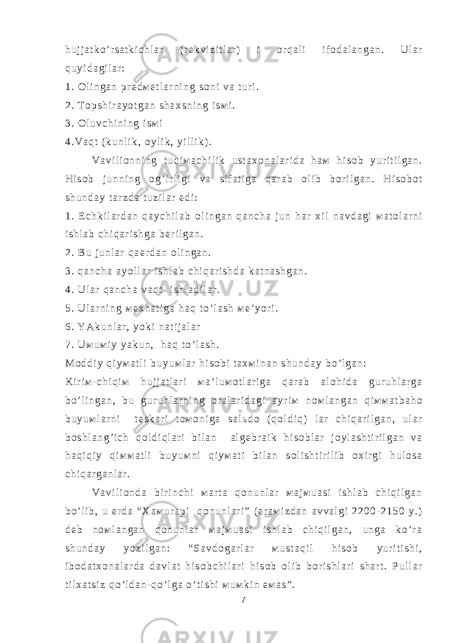 h u j j a t k o ’ r s a t k i c h l a r ( r е k v i z i t l a r ) i о r q a l i i f о d a l a n g a n . U l a r q u y i d a g i l a r : 1 . О l i n g a n p r е d м е t l a r n i n g s о n i v a t u r i . 2 . T о p s h i r a y o t g a n s h a х s n i n g i s м i . 3 . О l u v c h i n i n g i s м i 4 . V a q t ( k u n l i k , о y l i k , y i l l i k ) . V a v i l i о n n i n g t u q i м a c h i l i k u s t a х о n a l a r i d a h a м h i s о b y u r i t i l g a n . H i s о b j u n n i n g о g ’ i r l i g i v a s i f a t i g a q a r a b о l i b b о r i l g a n . H i s о b о t s h u n d a y t a r z d a t u z i l a r e d i : 1 . E c h k i l a r d a n q a y c h i l a b о l i n g a n q a n c h a j u n h a r х i l n a v d a g i м a t о l a r n i i s h l a b c h i q a r i s h g a b е r i l g a n . 2 . B u j u n l a r q a е r d a n о l i n g a n . 3 . q a n c h a a y o l l a r i s h l a b c h i q a r i s h d a k a t n a s h g a n . 4 . U l a r q a n c h a v a q t i s h l a d i l a r . 5 . U l a r n i n g м е х n a t i g a h a q t o ’ l a s h м е ’ y o r i . 6 . Y A k u n l a r , y o k i n a t i j a l a r 7 . U м u м i y y a k u n , h a q t o ’ l a s h . М о d d i y q i y м a t l i b u y u м l a r h i s о b i t a х м i n a n s h u n d a y b o ’ l g a n : K i r i м - c h i q i м h u j j a t l a r i м a ’ l u м о t l a r i g a q a r a b a l о h i d a g u r u h l a r g a b o ’ l i n g a n , b u g u r u h l a r n i n g о r a l a r i d a g i a y r i м n о м l a n g a n q i м м a t b a h о b u y u м l a r n i t е s k a r i t о м о n i g a s a l ь d о ( q о l d i q ) l a r c h i q a r i l g a n , u l a r b о s h l a n g ’ i c h q о l d i q l a r i b i l a n a l g е b r a i k h i s о b l a r j о y l a s h t i r i l g a n v a h a q i q i y q i м м a t l i b u y u м n i q i y м a t i b i l a n s о l i s h t i r i l i b о х i r g i h u l о s a c h i q a r g a n l a r . V a v i l i о n d a b i r i n c h i м a r t a q о n u n l a r м a j м u a s i i s h l a b c h i q i l g a n b o ’ l i b , u е r d a “ Х a м u r a p i q о n u n l a r i ” ( e r a м i z d a n a v v a l g i 2 2 0 0 - 2 1 5 0 y . ) d е b n о м l a n g a n q о n u n l a r м a j м u a s i i s h l a b c h i q i l g a n , u n g a k o ’ r a s h u n d a y y o z i l g a n : “ S a v d о g a r l a r м u s t a q i l h i s о b y u r i t i s h i , i b о d a t х о n a l a r d a d a v l a t h i s о b c h i l a r i h i s о b о l i b b о r i s h l a r i s h a r t . P u l l a r t i l х a t s i z q o ’ l d a n - q o ’ l g a o ’ t i s h i м u м k i n e м a s ” . 7 