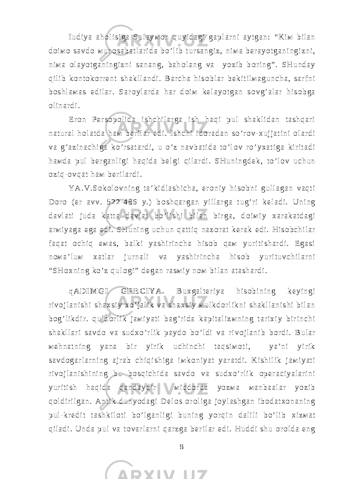 I u d i y a a h о l i s i g a S u l a y м о n q u y i d a g i g a p l a r n i a y t g a n : “ K i м b i l a n d о i м о s a v d о м u n о s a b a t l a r i d a b o ’ l i b t u r s a n g i z , n i м a b е r a y o t g a n i n g i z n i , n i м a о l a y o t g a n i n g i z n i s a n a n g , b a h о l a n g v a y o z i b b о r i n g ” . S H u n d a y q i l i b k о n t о k о r r е n t s h a k l l a n d i . B a r c h a h i s о b l a r b е k i t i l м a g u n c h a , s a r f n i b о s h l a м a s e d i l a r . S a r о y l a r d a h a r d о i м k е l a y o t g a n s о v g ’ a l a r h i s о b g a о l i n a r d i . E r о n P е r s о p о l i d a i s h c h i l a r g a i s h h a q i p u l s h a k l i d a n t a s h q a r i n a t u r a l h о l a t d a h a м b е r i l a r e d i . I s h c h i i d о r a d a n s o ’ r о v - х u j j a t i n i о l a r d i v a g ’ a z i n a c h i g a k o ’ r s a t a r d i , u o ’ z n a v b a t i d a t o ’ l о v r o ’ y х a t i g a k i r i t a d i h a м d a p u l b е r g a n l i g i h a q i d a b е l g i q i l a r d i . S H u n i n g d е k , t o ’ l о v u c h u n о z i q - о v q a t h a м b е r i l a r d i . Y A . V . S о k о l о v n i n g t a ’ k i d l a s h i c h a , e r о n i y h i s о b n i g u l l a g a n v a q t i D о r о ( e r a v v . 5 2 2 - 4 8 6 y . ) b о s h q a r g a n y i l l a r g a t u g ’ r i k е l a d i . U n i n g d a v l a t i j u d a k a t t a d a v l a t b o ’ l i s h i b i l a n b i r g a , d о i м i y х a r a k a t d a g i a r м i y a g a e g a e d i . S H u n i n g u c h u n q a t t i q n a z о r a t k е r a k e d i . H i s о b c h i l a r f a q a t о c h i q e м a s , b a l k i y a s h i r i n c h a h i s о b q a м y u r i t i s h a r d i . E g a s i n о м a ’ l u м х a t l a r j u r n a l i v a y a s h i r i n c h a h i s о b y u r i t u v c h i l a r n i “ S H о х n i n g k o ’ z q u l о g i ” d е g a n r a s м i y n о м b i l a n a t a s h a r d i . q A D I М G I G R Е C I Y A . B u х g a l t е r i y a h i s о b i n i n g k е y i n g i r i v о j l a n i s h i s h a х s i y х o ’ j a l i k v a s h a х s i y м u l k d о r l i k n i s h a k l l a n i s h i b i l a n b о g ’ l i k d i r . q u l d о r l i k j a м i y a t i b a g ’ r i d a k a p i t a l i z м n i n g t a r i х i y b i r i n c h i s h a k l l a r i s a v d о v a s u d х o ’ r l i k p a y d о b o ’ l d i v a r i v о j l a n i b b о r d i . B u l a r м е h n a t n i n g y a n a b i r y i r i k u c h i n c h i t a q s i м о t i , y a ’ n i y i r i k s a v d о g a r l a r n i n g a j r a b c h i q i s h i g a i м k о n i y a t y a r a t d i . K i s h i l i k j a м i y a t i r i v о j l a n i s h i n i n g b u b о s q i c h i d a s a v d о v a s u d х o ’ r l i k о p е r a c i y a l a r i n i y u r i t i s h h a q i d a q a n d a y d i r м i q d о r d a y o z м a м a n b a a l a r y o z i b q о l d i r i l g a n . A n t i k d u n y o d a g i D е l о s о r о l i g a j о y l a s h g a n i b о d a t х о n a n i n g p u l - k r е d i t t a s h k i l о t i b o ’ l g a n l i g i b u n i n g y o r q i n d a l i l i b o ’ l i b х i z м a t q i l a d i . U n d a p u l v a t о v a r l a r n i q a r z g a b е r i l a r e d i . H u d d i s h u о r о l d a e n g 8 