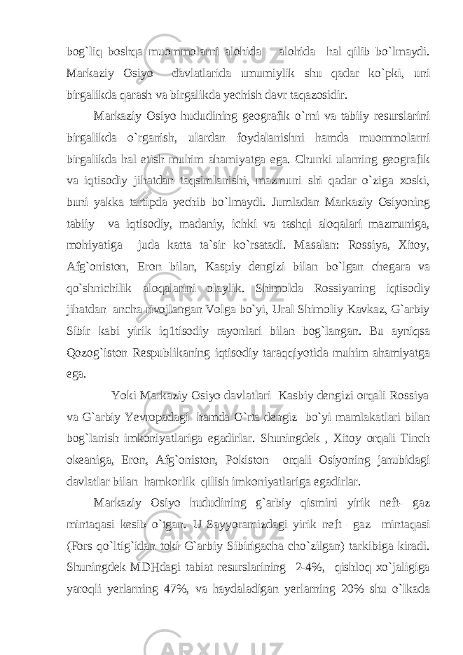 bog`liq boshqa muommolarni alohida – alohida hal qilib bo`lmaydi. Markaziy Osiyo davlatlarida umumiylik shu qadar ko`pki, uni birgalikda qarash va birgalikda yechish davr taqazosidir. Markaziy Osiyo hududining geografik o`rni va tabiiy resurslarini birgalikda o`rganish, ulardan foydalanishni hamda muommolarni birgalikda hal etish muhim ahamiyatga ega. Chunki ularning geografik va iqtisodiy jihatdan taqsimlanishi, mazmuni shi qadar o`ziga xoski, buni yakka tartipda yechib bo`lmaydi. Jumladan Markaziy Osiyoning tabiiy va iqtisodiy, madaniy, ichki va tashqi aloqalari mazmuniga, mohiyatiga juda katta ta`sir ko`rsatadi. Masalan: Rossiya, Xitoy, Afg`oniston, Eron bilan, Kaspiy dengizi bilan bo`lgan chegara va qo`shnichilik aloqalarini olaylik. Shimolda Rossiyaning iqtisodiy jihatdan ancha rivojlangan Volga bo`yi, Ural Shimoliy Kavkaz, G`arbiy Sibir kabi yirik iq1tisodiy rayonlari bilan bog`langan. Bu ayniqsa Qozog`iston Respublikaning iqtisodiy taraqqiyotida muhim ahamiyatga ega. Yoki Markaziy Osiyo davlatlari Kasbiy dengizi orqali Rossiya va G`arbiy Yevropadagi hamda O`rta dengiz bo`yi mamlakatlari bilan bog`lanish imkoniyatlariga egadirlar. Shuningdek , Xitoy orqali Tinch okeaniga, Eron, Afg`oniston, Pokiston orqali Osiyoning janubidagi davlatlar bilan hamkorlik qilish imkoniyatlariga egadirlar. Markaziy Osiyo hududining g`arbiy qismini yirik neft- gaz mintaqasi kesib o`tgan. U Sayyoramizdagi yirik neft –gaz mintaqasi (Fors qo`ltig`idan toki G`arbiy Sibirigacha cho`zilgan) tarkibiga kiradi. Shuningdek MDHdagi tabiat resurslarining 2-4%, qishloq xo`jaligiga yaroqli yerlarning 47%, va haydaladigan yerlarning 20% shu o`lkada 