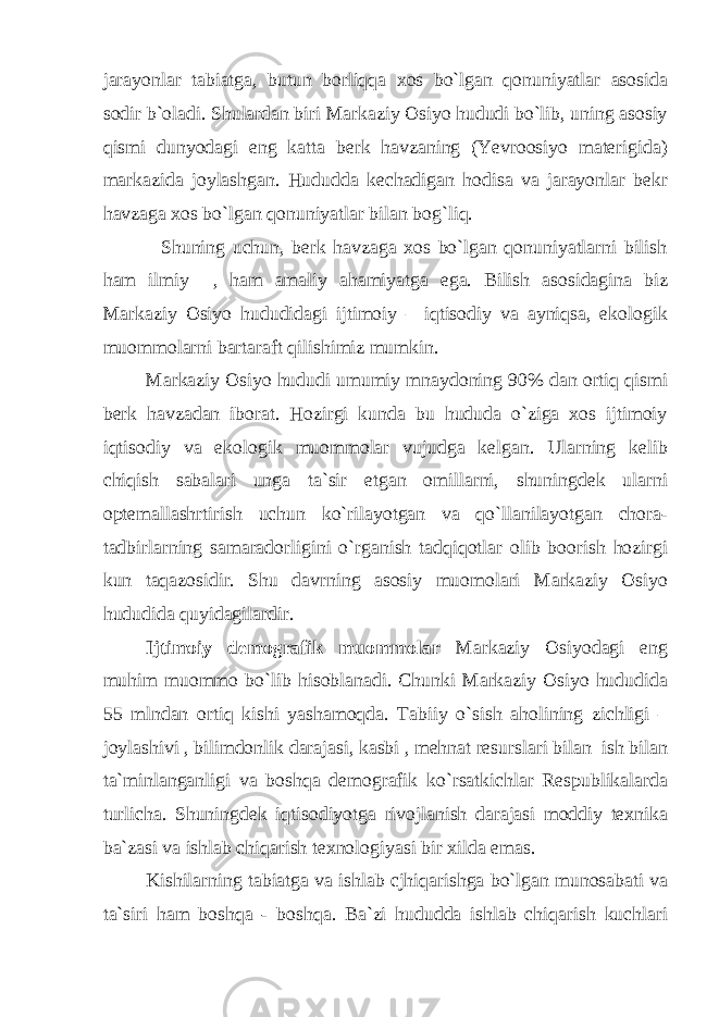 jarayonlar tabiatga, butun borliqqa xos bo`lgan qonuniyatlar asosida sodir b`oladi. Shulardan biri Markaziy Osiyo hududi bo`lib, uning asosiy qismi dunyodagi eng katta berk havzaning (Yevroosiyo materigida) markazida joylashgan. Hududda kechadigan hodisa va jarayonlar bekr havzaga xos bo`lgan qonuniyatlar bilan bog`liq. Shuning uchun, berk havzaga xos bo`lgan qonuniyatlarni bilish ham ilmiy , ham amaliy ahamiyatga ega. Bilish asosidagina biz Markaziy Osiyo hududidagi ijtimoiy – iqtisodiy va ayniqsa, ekologik muommolarni bartaraft qilishimiz mumkin. Markaziy Osiyo hududi umumiy mnaydoning 90% dan ortiq qismi berk havzadan iborat. Hozirgi kunda bu hududa o`ziga xos ijtimoiy iqtisodiy va ekologik muommolar vujudga kelgan. Ularning kelib chiqish sabalari unga ta`sir etgan omillarni, shuningdek ularni optemallashrtirish uchun ko`rilayotgan va qo`llanilayotgan chora- tadbirlarning samaradorligini o`rganish tadqiqotlar olib boorish hozirgi kun taqazosidir. Shu davrning asosiy muomolari Markaziy Osiyo hududida quyidagilardir. Ijtimoiy demografik muommolar Markaziy Osiyodagi eng muhim muommo bo`lib hisoblanadi. Chunki Markaziy Osiyo hududida 55 mlndan ortiq kishi yashamoqda. Tabiiy o`sish aholining zichligi – joylashivi , bilimdonlik darajasi, kasbi , mehnat resurslari bilan ish bilan ta`minlanganligi va boshqa demografik ko`rsatkichlar Respublikalarda turlicha. Shuningdek iqtisodiyotga rivojlanish darajasi moddiy texnika ba`zasi va ishlab chiqarish texnologiyasi bir xilda emas. Kishilarning tabiatga va ishlab cjhiqarishga bo`lgan munosabati va ta`siri ham boshqa - boshqa. Ba`zi hududda ishlab chiqarish kuchlari 