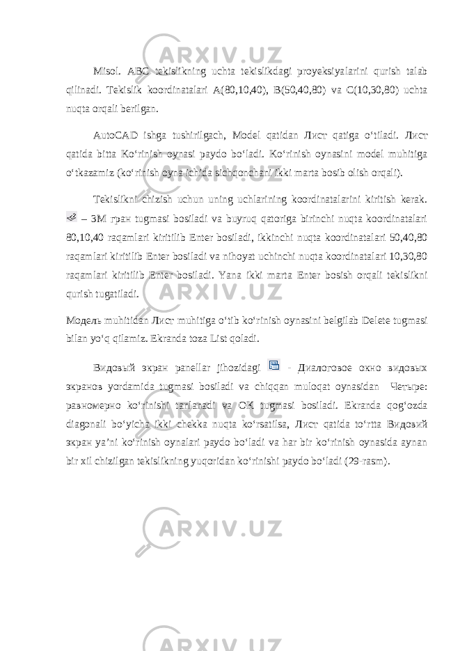 Misol. ABC tekislikning uchta tekislikdagi proyeksiya larini qurish talab qilinadi. Tekislik koordinatalari A(80,10,40), B(50,40,80) va C(10,30,80) uchta nuqta orqali berilgan. AutoCAD ishga tushirilgach, Model qatidan Лист qatiga o‘tiladi. Лист qatida bitta Ko‘rinish oynasi paydo bo‘ladi. Ko‘rinish oynasini model muhitiga o‘tkazamiz (ko‘rinish oyna ichida sichqonchani ikki marta bosib olish orqali). Tekislikni chizish uchun uning uchlarining koordinatalarini kiritish kerak. – 3 М гран tugmasi bosiladi va buyruq qatoriga birinchi nuqta koordinatalari 80,10,40 raqamlari kiritilib Enter bosiladi, ikkinchi nuqta koordinatalari 50,40,80 raqamlari kiritilib Enter bosiladi va nihoyat uchinchi nuqta koordinatalari 10,30,80 raqamlari kiritilib Enter bosiladi. Yana ikki marta Enter bosish orqali tekislikni qurish tugatiladi. Mo дель muhitidan Лист muhitiga o‘tib ko‘rinish oynasini belgilab Delete tugmasi bilan yo‘q qilamiz. Ekranda toza List qoladi. Видовый экран panellar jihozidagi - Диалоговое окно видовых экранов yordamida tugmasi bosiladi va chiqqan muloqat oynasidan Четыре : равномерно ko‘rinishi tanlanadi va OK tugmasi bosiladi. Ekranda qog‘ozda diagonali bo‘yicha ikki chekka nuqta ko‘rsatilsa, Лист qatida to‘rtta Видовий экран ya’ni ko‘rinish oynalari paydo bo‘ladi va har bir ko‘rinish oynasida aynan bir xil chizilgan tekislikning yuqoridan ko‘rinishi paydo bo‘ladi (29-rasm). 