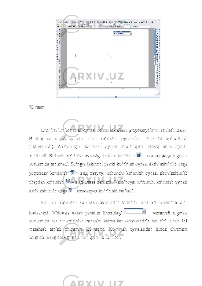 29-rasm Endi har bir ko‘rinish oynasi uchun tekislikni proyeksiyalarini tanlash lozim. Buning uchun sichqoncha bilan ko‘rinish oynasidan birinchisi ko‘rsatiladi (aktivlanadi). Aktivlangan ko‘rinish oynasi atrofi qalin chiziq bilan ajralib ko‘rinadi. Birinchi ko‘rinish oynasiga olddan ko‘rinish - вид спереди tugmasi yordamida tanlanadi. So‘ngra ikkinchi pastki ko‘rinish oynasi aktivlashtirilib unga yuqoridan ko‘rinish - вид сверху , uchunchi ko‘rinish oynasi aktivlashtirilib chapdan ko‘rinish – вид слева beriladi. Va nihoyat to‘rtinchi ko‘rinish oynasi aktivlashtirilib unga - изометрия ko‘rinishi beriladi. Har bir ko‘rinish ko‘rinish oynalarini to‘ldirib turli xil masshtab olib joylashadi. Vidov ы y ekran panellar jihozidagi - масштаб tugmasi yordamida har bir ko‘rinish oynasini ketma-ket aktivlashtirib har biri uchun 1:1 masshtab tanlab chiqamiz (30-rasm). Ko‘rinish oynalaridan birida chizmani belgilab uning chizig‘iga 1 mm qalinlik beriladi. 