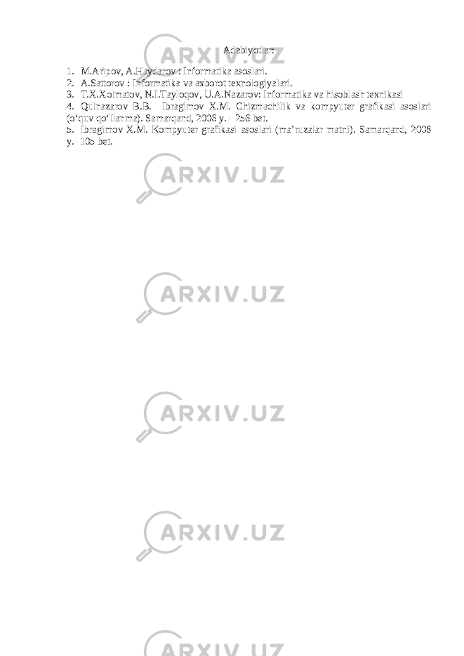 Adabiyotlar: 1. M.Aripov, A.Haydarov : Informatika asoslari. 2. A.Sattorov : Informatika va axborot texnologiyalari. 3. T.X.Xolmatov, N.I.Tayloqov, U.A.Nazarov: Informatika va hisoblash texnikasi 4. Qulnazarov B.B. Ibragimov X.M. Chizmachilik va kompyuter grafikasi asoslari (o‘quv qo‘llanma). Samarqand, 2006 y. - 256 bet. 5. Ibragimov X.M. Kompyuter grafikasi asoslari (ma’ruzalar matni). Samarqand, 2008 y. -105 bet. 