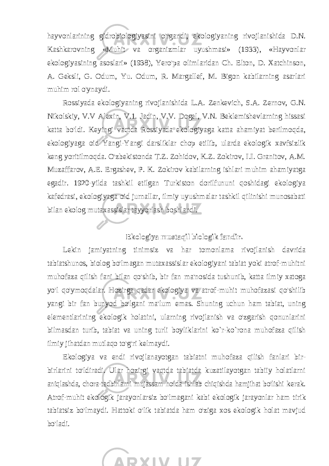 hayvonlarining gidrobiologiyasini o&#39;rgandi, ekologiyaning rivojlanishida D.N. Kashkarovning «Muhit va organizmlar uyushmasi» (1933), «Hayvonlar ekologiyasining asoslari» (1938), Yero&#39;pa olimlaridan Ch. Elton, D. Xatchinson, A. Geksli, G. Odum, Yu. Odum, R. Margallef, M. Bigon kabilarning asarlari muhim rol o&#39;ynaydi. Rossiyada ekologiyaning rivojlanishida L.A. Zenkevich, S.A. Zernov, G.N. Nikolskiy, V.V Alexin, V.1. Jadin, V.V. Dogel, V.N. Beklemishevlarning hissasi katta bo&#39;ldi. Keyingi vaqtda Rossiyada ekologiyaga katta ahamiyat berilmoqda, ekologiyaga oid Yangi-Yangi darsliklar chop etilib, ularda ekologik xavfsizlik keng yoritilmoqda. O&#39;zbekistonda T.Z. Zohidov, K.Z. Zokirov, I.I. Granitov, A.M. Muzaffarov, A.E. Ergashev, P. K. Zokirov kabilarning ishlari muhim ahamiyatga egadir. 1920-yilda tashkil etilgan Turkiston dorilfununi qoshidagi ekologiya kafedrasi, ekologiyaga oid jurnallar, ilmiy uyushmalar tashkil qilinishi munosabati bilan ekolog mutaxassislar tayyorlash boshlandi. Ekologiya mustaqil biologik fandir. Lekin jamiyatning tinimsiz va har tomonlama rivojlanish davrida tabiatshunos, biolog bo&#39;lmagan mutaxassislar ekologiyani tabiat yoki atrof-muhitni muhofaza qilish fani bilan qo&#39;shib, bir fan ma&#39;nosida tushunib, katta ilmiy xatoga yo&#39;l qo&#39;ymoqdalar. Hozirga qadar ekologiya va atrof-muhit muhofazasi qo&#39;shilib yangi bir fan bunyod bo&#39;lgani ma&#39;lum emas. Shuning uchun ham tabiat, uning elementlarining ekologik holatini, ularning rivojlanish va o&#39;zgarish qonunlarini bilmasdan turib, tabiat va uning turli boyliklarini ko`r-ko`rona muhofaza qilish ilmiy jihatdan mutlaqo to&#39;g&#39;ri kelmaydi. Ekologiya va endi rivojlanayotgan tabiatni muhofaza qilish fanlari bir- birlarini to&#39;ldiradi. Ular hozirgi vaqtda tabiatda kuzatilayotgan tabiiy holatlarni aniqlashda, chora-tadbirlarni mujassam holda ishlab chiqishda hamjihat bo&#39;lishi kerak. Atrof-muhit ekologik jarayonlarsiz bo&#39;lmagani kabi ekologik jarayonlar ham tirik tabiatsiz bo&#39;lmaydi. Hattoki o&#39;lik tabiatda ham o&#39;ziga xos ekologik holat mavjud bo&#39;ladi. 